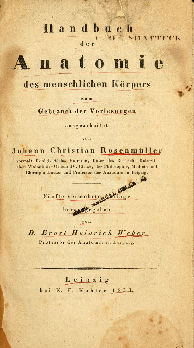 a n d b 11 c h der 11 a t o Hl 1 e des menschlichen Körpers Gebrauck der Vorlesungen. ausgearbeitet von Johann Christian Rosenmüllcr Tormals Königl. Sachs. Hofralhe, rillter des Russiscli - Kaiserli- chen Wolodiinir-Ordens IV. Classe, der Philosophie, Medicin und Chirurgie Doclor und Professor der Analuniie in Leipzig. F üiifte Ycrluehrte^^AIrTlag„e_ h e r OÄ^^e geben, - />. Er ?ijJ__H einr i c h TV eher Professor der Anatomie in Leipzig. bei K. F. Köhler IS !•