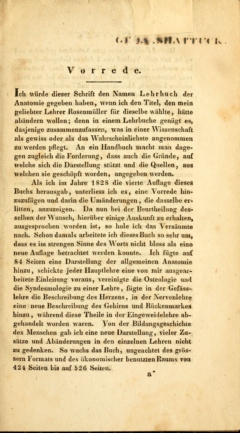 Vorrede. Ich würde dieser Schrift den Namen Lehrbuch der Anatomie gegeben haben, wenn ich den Titel, den mein geliebter Lehrer Rosenmüller für dieselbe wählte, hätte abändern wollen; denn in einem Lehrbuche genügt es, dasjenige zusammenzufassen, was in einer Wissenschaft als gewiss oder als das Wahrscheinlichste angenommen zu werden pflegt. An ein Handbuch macht man dage- gen zugleich die Forderung, dass auch die Gründe, auf welche sich die Darstellung stützt und die Quellen, aus welchen sie geschöpft worden, angegeben werden. Als ich im Jahre 1828 die vierte Auflage dieses Buchs herausgab, unterliess ich es, eine Vorrede hin- zuzufügen und darin die Umänderungen, die dasselbe er- litten, anzuzeigen. Da nun bei der Beurtheilung des- selben der Wunsch, hierüber einige Auskunft zu erhalten, ausgesprochen worden ist, so hole ich das Versäumte nach. Schon damals arbeitete ich dieses Buch so sehr um, dass es im strengen Sinne des Worts nicht bloss als eine neue Auflage betrachtet werden konnte. Ich fügte auf 84 Seiten eine Darstellung der allgemeinen Anatomie hinzu, schickte jeder Hauptlehre eine von mir ausgear- beitete Einleitung voraus, vereinigte die Osteologie und die Syndesmologie zu einer Lehre, fügte in der Gefäss- lehre die Beschreibung des Herzens, in der Nervenlehre eine neue Beschreibung des Gehirns und Rückenmarkes hinzu, während diese Theile in der Eingeweidelehre ab- gehandelt worden waren. Von der Bildungsgeschichte des Menschen gab ich eine neue Darstellung, vieler Zu- sätze und Abänderungen in den einzelnen Lehren nicht zu gedenken. So wuchs das Buch, ungeachtet des grös- sern Formats und des ökonomischer benutzten Raums von 424 Seiten bis auf 526 Seiten.