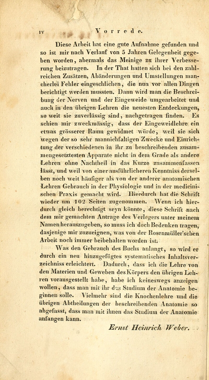 Diese Arbeit hat eine gute Aufnahme gefunden und so ist mir nach Verlauf von 5 Jahren Gelegenheit gege- ben worden, abermals das Meinige za ihrer Verbesse- rung beizutragen. In der That hatten sich bei den zahl- reichen Zusätzen, Abänderungen und Umstellungen man- cherlei Fehler eingeschlichen, die nun vor allen Dingen berichtigt werden mussten. Dann wird man die Beschrei- bung der Nerven und der Eingeweide umgearbeitet und auch in den übrigen Lehren die neuesten Entdeckungen, soweit sie zuverlässig sind, nachgetragen finden. Es schien mir zweckmässig, dass der Eingeweidlehre ein etw-a« grösserer Raum gewidmet würde, weil sie sich wegen der so sehr mannichfaltigen Zwecke und Einrich- tung der verschiedenen in ihr zu beschreibenden zusam- mengesetztesten Apparate nicht in dem Grade als andere Lehren ohne Nachtheil in das Kurze zusammenfassen lässt, und weil von einer ausführlicheren Kenntniss dersel- ben noch weit häufiger als von der anderer anatomischen Lehren Gebrauch in der Physiologie und in der medicini- sehen Praxis gemacht wird. Hierdurch hat die Schrift wieder um 102 Seiten zugenommen. Wenn ich hier- durch gleich berechtigt seyn könnte, diese Schrift nach dem mir gemachten Antrage des Verlegers unter meinem Namen herauszugeben, so muss ich doch Bedenken tragen, dasjenige mir zuzueignen, was von der Rosenmüller'scben Arbeit noch immer beibehalten worden ist. Was den Gebrauch des Buchs anlangt, so wird er durch ein neu hinzugefügtes systematisches Inhaltsver- zeichniss erleichtert. Dadurch, dass ich die Lehre von den Materien und Geweben des Körpers den übrigen Leh- ren vorausgestellt habe, habe ich keineswegs anzeigen wollen, dass man mit ihr d-is Studium der Anatomie be- ginnen solle. Vielmehr sind die Knochenlehre und die übrigen Abtheilungen der beschreibenden Anatomie so abgefasst, dass man mit ihnen das Studium der Anatomie anfangen kann. Ernst Heinrich Weder.