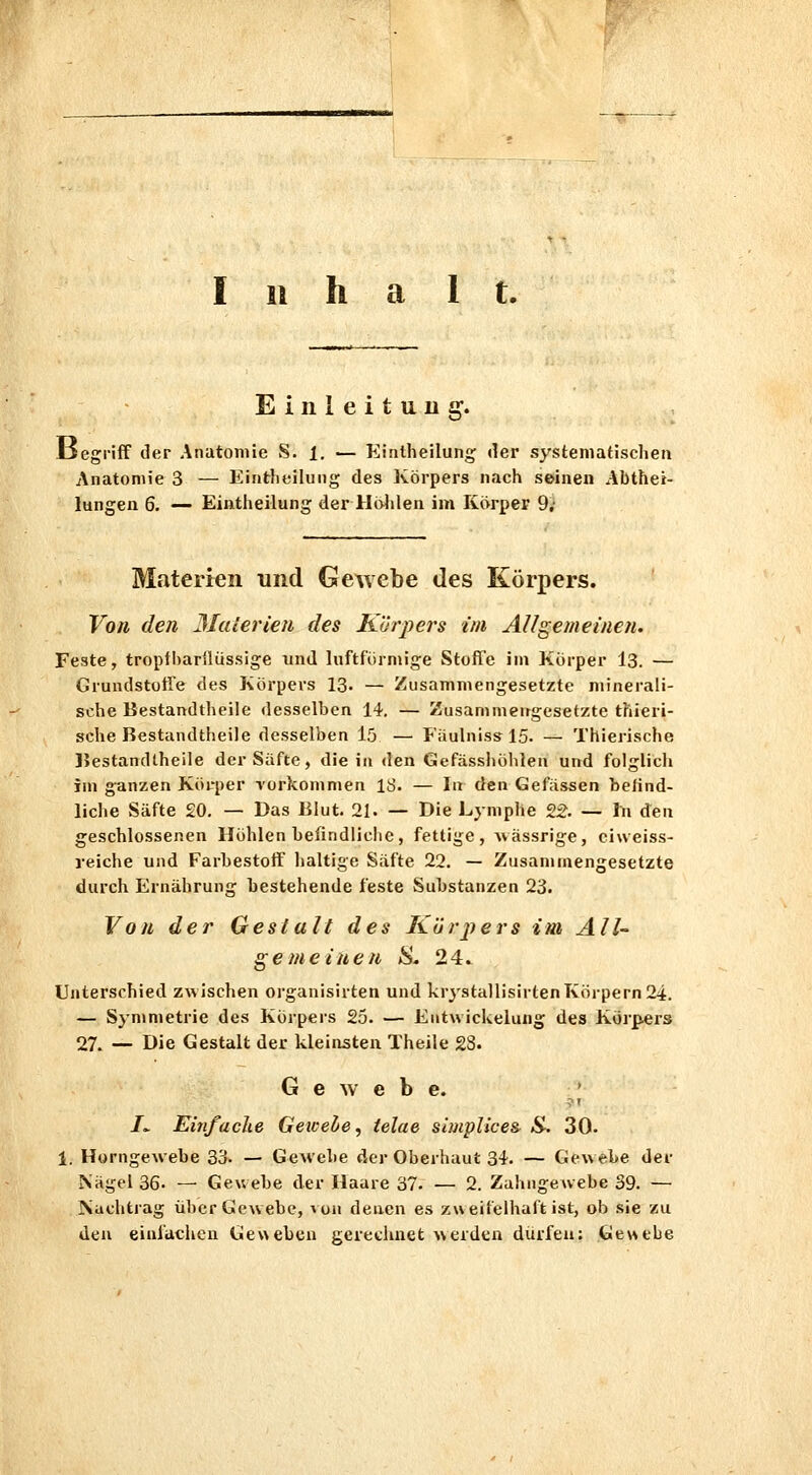 halt. Einleitung. JlJegrifF der Anatomie S. 1. — Eiatheilung der systematischen Anatomie 3 — Eintheilung des Körpers nach seinen Abthei- lungen 6. — Eintheilung der Holilen im Körper 9; Materien und Gewebe des Körpers. Vou den Malerten des Körj^ers im AU gemeinen. Feste, troptl)ar{lüssige und luftfürmige Stoffe im Körper 13. — Grundstotre des Körpers 13. — Zusammengesetzte minerali- sche Bestandtheile desselben 14. — Zusammeirgesetzte thieri- sche Bestandtheile desselben l5 — FäulnisslS. — Thierische JJestandtheile der Süfte, die in den Gefässhöhlen und folglicli im ganzen Körper Yorkommen IS. — In den Gefiissen belind- liche Säfte 20. — Das Blut. 21. — Die Lymphe 22. — In ^nn geschlossenen Höhlen beiindliclie, fettige, ^\ässrige, ciweiss- reiche und Farbestoff lialtige Säfte 22. — Zusammengesetzte durch Ernährung bestehende feste Substanzen 23. Von der Gestalt des Kürpers im All- gemeinen S. 24. Unterschied ZAvlschen organisirten und krystallisirtenKörpern 24. — Symmetrie des Körpers 25. — Eutwickelung des Körpers 27. ■— Die Gestalt der kleinsten Theile 23. G e w e b e. /v Einfache Gewelie, telae simplice& S-. 30- 1. Horngewebe 33. — GeAvebe der Oberhaut 34. — Gewebe der Nägel 36. — Gewebe der Haare 37- — 2. Zahngewebe 39. — Nachtrag über Gewebe, ^oa denen es zweifelhaft ist, ob sie zu den einlachen Geweben gerechnet a\erden dürfen; Gewebe