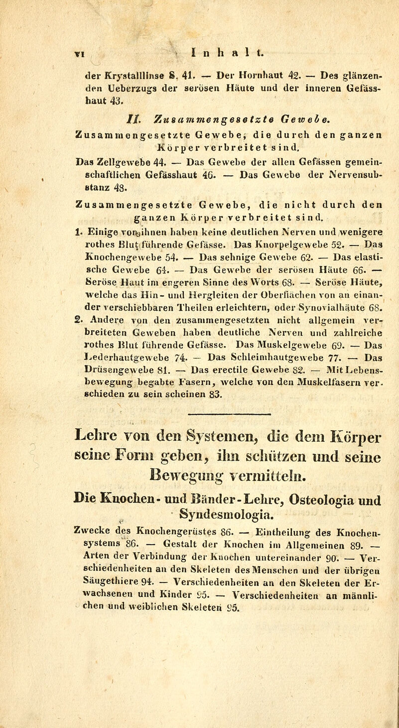 der Krystalllinse S. 41. — Der Hornhaut 42. — Des glänzen- den Ueberzugs der serüsen Häute und der inneren Gefäss- haut 43. //. Zusammengeaetzte Gewebe. Zusammongesetzte Gewebe; die durch den ganzea Körper verbreitet sind. Das Zellgewebe 44. — Das Gewebe der allen Gefässen gemein- schaftlichen Gefässhaut 46- — Das Gewebe der Nervensub- Btanz 48. Zusammengesetzte Gewebe, die nicht durch den ganzen Körper verbreitet sind, !• Einige Toi^jihnen haben keine deutlichen Nerven und wenigere rothes Blut führende Gefässe. Das Knorpelgewebe 52. — Das Knochengewebe 54. — Das sehnige Gewebe 62. — Das elasti- sche Gewebe 64. — Das Gewebe der serösen Häute 6Q' — Seröse Haut im engeren Sinne des Worts 68. —■ Seröse Häute, welche das Hin- und Hergleiten der Oberflächen von an einan- der verschiebbaren Theilen erleichtern, oder Synovialhäute 68. 2. Andere von den zusammengesetzten nicht allgemein ver- breiteten Geweben haben deutliche Nerven und zahlreiche rothes Blut führende Gefässe. Das Muskelgewebe 69. — Das Ijederhautgewebe 74. — Das Schleinihautgewebe 77. —• Das Drüsengewebe 81. — Das erectile Gewebe 82. — Mit Lebens- bewegung begabte Fasern, welche von den Muskelfasern ver- schieden zu sein scheinen 83. Lehre von den Systemen, die dem Körper seine Form geben, lim schützen und seine Bewegung vermitteln. Die Kuoclien- und Bänder-Lehre, Osteologia und Syndesmologia. Zwecke des Knochengerüstes 86. — Eintheilung des Knochen- systems'86. — Gestalt der Knochen im Allgemeinen 89. — Arten der Verbindung der Knochen untereinander 90. — Ver- schiedenheiten an den Skeleten des Menschen und der übrigen Säugethiere 94. — Verschiedenheiten an den Skeleten der Er- wachsenen und Kinder £'5. — Verschiedenheiten an männli- chen und weiblichen Skeleten i;5.