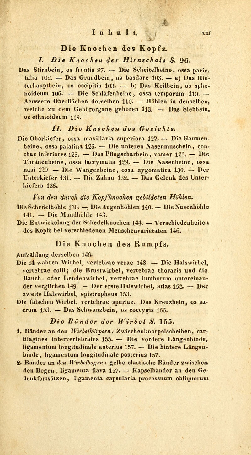 Inhalt. , TU i.'' Die Knochen des Kopfs. I. Die Knochen der Hirnschale S. 96. Das Stirnbein, os frontis 97- — Die Scheitelbeine, ossa parie' talia 102. — Das Grundbein, os basilare 103. — a) Das Hin- terhauptbein, 03 occipitis 103' — b) Das Keilbein, os spha- noideum 106. — Die Schläfenbeine, ossa teniporum llo. — Aeussere Oberflächen derselben llo. — Höhlen in denselben, welche zu dem Gehörorgane gehören 113. — Das Siebbein, OS ethmoideum 119. //. Die Knochen des Gesichts. Die Oberkiefer, ossa niaxillaria superiora 122. — Die Gaumen- beine, ossa palatina 126. — Die unteren Nasenmuscheln, con- chae inferiores 128. — Das Pflugscharbein, vomer 128. — Die Thränenbeine, ossa lacrymulia 129. — Die Nasenbeine, ossa nasi 129 — Die Wangenbeine, ossa zygoniatica 130. — Der Unterkiefer 131. — Die Zähne 132. — Das Gelenk des Unter- kiefers 136. fon den durch die Kopfknochen gebildeten Höhlen, DieSchedelhöhle 138. —, Die Augenhöhlen 140. — Die Nasenhöhle 141. _ Die Mundhöhle 143. Die Entwickelung der Schedelknochen l44. — Verschiedenheitea des Kopfs bei verschiedeneu Menschenvarietäten 146. Die Knochen des Bumpfs. Aufzählung derselben 146. Die 24 wahren AVirbel, vertebrae verae 148. — Die Halswirbel, vertebrae colli; die Brustwirbel, vertebrae thoracis und die Bauch- oder Lendenwirbel, vertebrae lumborum untereinan- der verglichen 149. — Der erste Halswirbel, atlas 152. — Der zweite Halswirbel, epistropheus 153. Die falschen Wirbel, vertebrae spuriae. Das Kreuzbein, os sa- crum 153. — Das Schwanzbein, os coccygis 155. Die Bänder der Wirbel S. 155. 1. Ränder an den Wirhelhürpern; Zwischenknorpelscheiben, car- tilagines intervertebrales 155. — Die vordere Längenbinde, liganientum longitudinale anlerius 157. — Die hintere Längen- binde, liganientum longitudinale posterius 157. 2. Bänder an den Wirbelbogen: gelbe elastische Bänder zwischen den Bogen, liganienta flava 157. — Kapselbänder an den Ge- lenkfortsätzen, ligamenta capsularia processuum obUquoruni