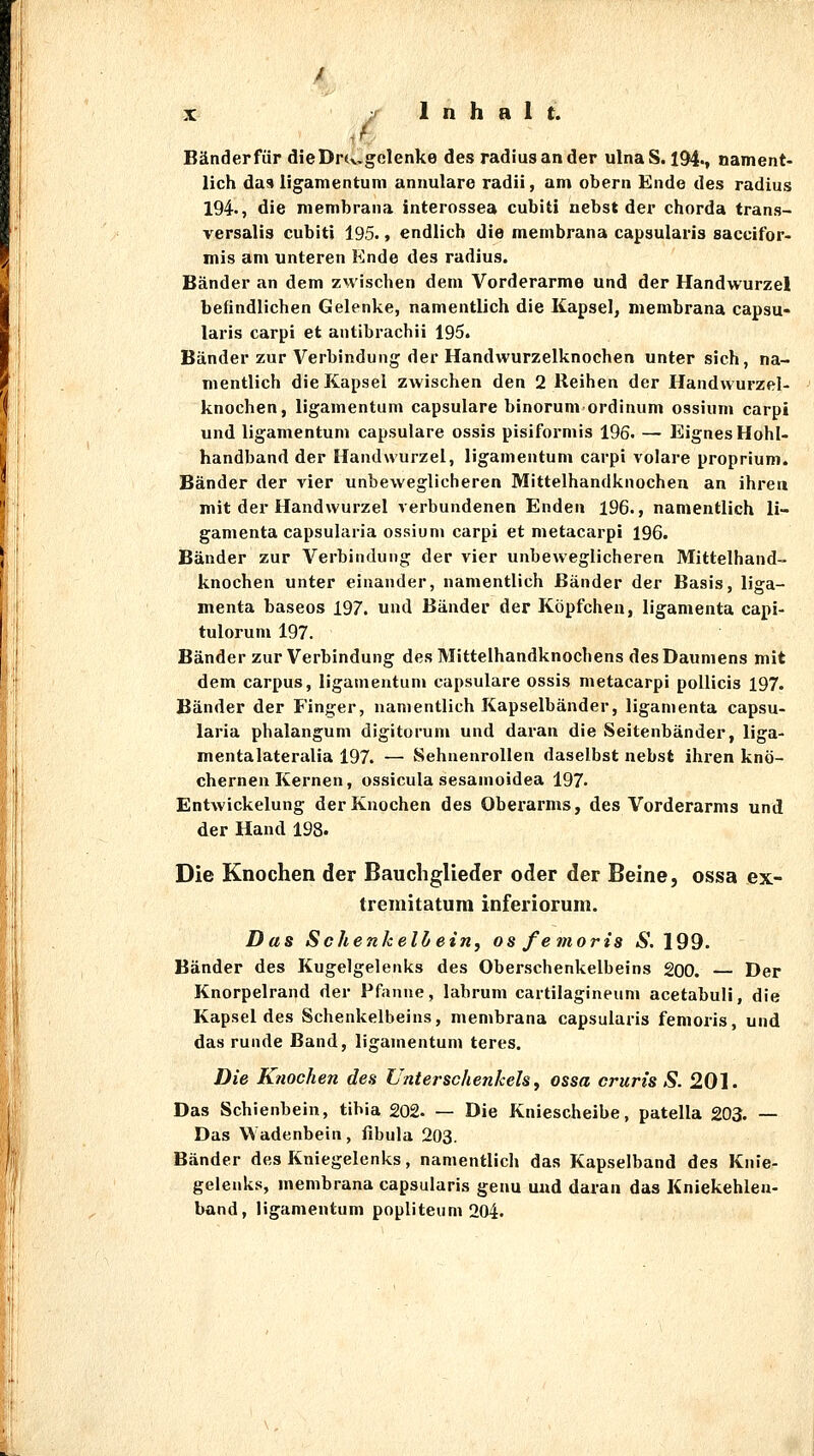 Bänder für dieDrtvgclenke des radiusander ulnaS. I94v nament- lich das ligamentum annulare radii, am obern Ende des radius 194., die membrana interossea cubiti nebst der chorda trans- versalis cubiti 195'» endlich die membrana capsularia sacuifor- mis am unteren Ende des radius. Bänder an dem zwischen dem Vorderarme und der Handwurzel befindlichen Gelenke, namentlich die Kapsel, membrana capsu- laris carpi et antibrachii 195. Bänder zur Verbindung der Handwurzelknochen unter sich, na- mentlich die Kapsel zwischen den 2 Reihen der Handwurzel- knochen, ligamentum capsulare binorum ordinum ossium carpi und ligamentum capsulare ossis pisiformis 196. — Eignes HohU handband der Handwurzel, ligamentum carpi volare proprium. Bänder der vier unbeweglicheren Mittelhandknochen an ihrea mit der Handwurzel verbundenen Enden 196., namentlich li- gamenta capsularia ossium carpi et metacarpi 196. Bänder zur Verbindung der vier unbeweglicheren Mittelhand- knochen unter einander, namentlich Bänder der Basis, liga- menta baseos 197. und Bänder der Köpfchen, ligamenta capi- tulorum 197. Bänder zur Verbindung des Mittelhandknochens des Daumens mit dem carpus, ligamentum capsulare ossis metacarpi poUicis 197. Bänder der Finger, namentlich Kapselbänder, ligamenta capsu- laria phalangum digitorum und daran die Seitenbänder, liga- mentalateralia 197. — Sehnenrollen daselbst nebst ihren knö- chernen Kernen, ossicula sesanioidea 197- Entwickelung der Knochen des Oberarms, des Vorderarms und der Hand 198. Die Knochen der Bauchglieder oder der Beine, ossa ex- tremitatum inferiorum. Das Schenkeil) ein, osfemoris 6'. 199. Bänder des Kugelgelenks des Oberschenkelbeins 200. — Der Knorpelrand der Pfanne, labrum cartilagineum acetabuli, die Kapseides Schenkelbeins, membrana capsularis femoris, und das runde Band, ligamentum teres. Die Knochen den Unterschenkels ^ ossa cruris S. 201. Das Schienbein, tibia 202. — Die Kniescheibe, patella 203. — Das Wadenbein, fibula 203. Bänder des Kniegelenks, namentlich das Kapselband des Knie- gelenks, membrana capsularis genu und daran das Kniekehlen- band, ligamentum popliteum 204.