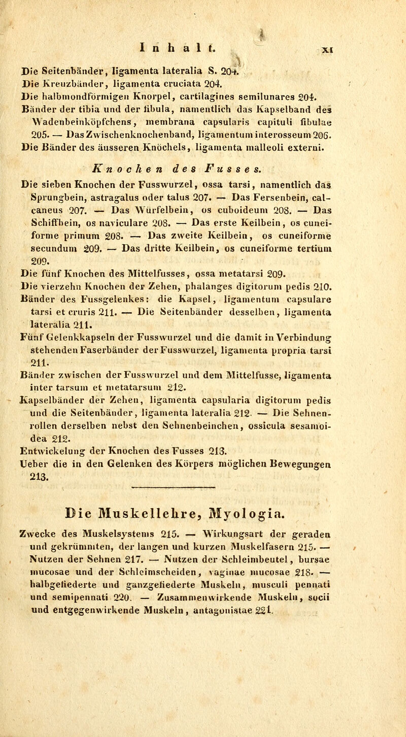 ■ ) Die Seitenbänder, ligamenta lateralia S. 20Hf. Die Kreuzbänder, ligamenta cruciata 204. Die halbmondförmigen Knorpel, cartilagines semilunares 204. Bänder der tibia und der libula, namentlich das Kap.selband des Wadenbeinköpfchens, membrana capsularis capituli fibulae 205.— Das Zwischenknochenband, ligamentuminterosseum206. Die Bänder des äusseren Knöchels, ligamenta malleoli externi. Knocken des F u s s e s. Die sieben Knochen der Fusswurzel, ossa tarsi, namentlich das Sprungbein, astragalus oder talus 207. — Das Fersenbein, cal- caneus 207. — Das Würfelbeia, os cuboideum 208. — Das Schiff bein, os naviculare 208. — Das erste Keilbein, os cunei- forme primum 208. — Das zweite Keilbein, os cuneiforme secunduni 209. — Das dritte Keilbein, os cuneifoi-me tertiuin 209. Die fünf Knochen des Mittelfusses, ossa metatarsi 209. Die vierzehn Knochen der Zehen, phalanges digitorum pedis 210. Bänder des Fussgelenkes: die Kapsel, ligamentum capsulare tarsi et cruris 211. — Die Seitenbänder desselben, ligamenta lateralia 211. Fünf Gelenkkapseln der Fusswurzel und die damit in Verbindung stehenden Faserbänder der Fusswurzel, ligamenta propria tarsi 211. Bänder zwischen der Fusswurzel und dem Mittelfusse, ligamenta inter tarsum et metatarsum 2l2. Kapselbänder der Zehen, ligamenta capsularia digitorum pedis und die Seitenbänder, ligamenta lateralia 212. — Die Sehnen- rollen derselben nebst den Sehnenbeincheu, ossicula sesamoi- dea 212. Entwickelung der Knochen des Fusses 213. Ueber die in den Gelenken des Körpers möglichen Bewegungen 213. Die Muskellelire, Myologia. Zwecke des Muskelsystems 215. — Wii-kungsart der geraden und gekrümmten, der langen und kurzen Muskelfasern 215. — Nutzen der Sehnen 217. — Nutzen der Schleimbeutel, bursae mucosae und der Schlcimscheiden, vaginae mucosae 218- — halbgetiederte und ganzgeliederte Muskeln, musculi pennati und semipennati 220. — Zusammenwirkende Muskeln, socii und entgegenwirkende Muskeln , antagonistae 221-.