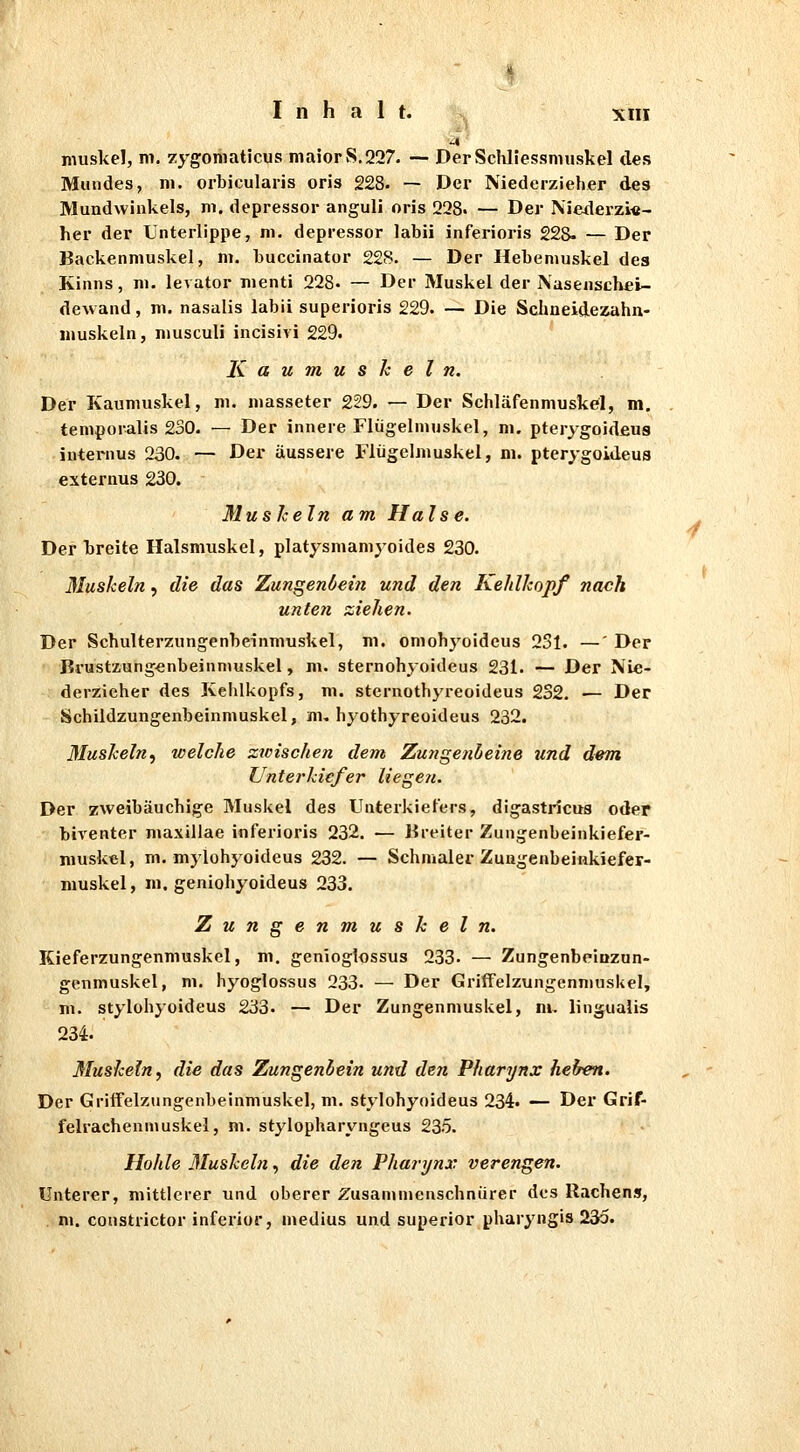 muskel, m. zygomaticus niaiorvS.227. ~ DerSchliessmuskel des Mundes, 111. orbicularis oris 228- — Der Niederzieher des Mundwinkels, ni. depressor anguli oris 228. — Der Niederzi«- her der Unterlippe, ni. depressor labii inferioris 228- — Der Backenmuskel, ni. buccinator 228. — Der Hebeniuskel des Kinns, ni. levator nienti 228- — Der Muskel der Nasenschei- dewand , m. nasalis labii superioris 229. — Die Schneidezahn- luuskeln, niusculi incisivi 229. Kaumuskeln. Der Kaumuskel, m. niasseter 229. — Der Schläfenmuskel, m. temporalis 230. — Der innere Flügelmuskel, ni. pterygoideus internus 230. — Der äussere Flügelmuskel, m. pterygoideus externus 230. Muskeln am Halse. Derbreite Halsmuskel, platysmamyoides 230. Muskeln, die das Zuns^enöein und den Kehlkopf nach unten ziehen. Der Schulterzungenbeinmuskel, m. omobj^oideus 231. —' Der Brustzungenbeinnmskel, m. sternohyoideus 231. — Der Nie- derzieher des Kehlkopfs, m. sternothyreoideus 2S2. — Der Schildzungenbeinmuskel, m, hyothyreoideus 232. Muskeln^ welche zwischen dem Zungenbeine und d^m Unterkiefer liegeft. Der zweibäuchige Muskel des Untei-kiefers, digastricus oder biventer maxillae inferioris 232. — Ureiter Zungenbeinkiefer- muskel, m. mylohyoideus 232. — Schmaler Zuugenbeinkiefer- muskel, m. geniohyoideus 233. Zungenmuskeln. Kieferzungenmuskel, m. genloglossus 233« — Zungenbeiazun- genmuskel, m. hyoglossus 233. — Der Griffelzungenniuskel, m. stylohyoideus 233. — Der Zungenmuskel, m. lingualis 234. Muskeln, die das Zungenhein und den Phari/nx helren. Der Gritfelzungenbeinmuskel, m. stylohyoideus 234. — Der Grif- felrachenmuskel, m. stylopharyngeus 235. Hohle Muskeln, die den Pharynx verengen. Unterer, mittlerer und oberer Zusammenschnürer dos Rachens, m. constrictor inferior, medius und superior pharyngis 235.