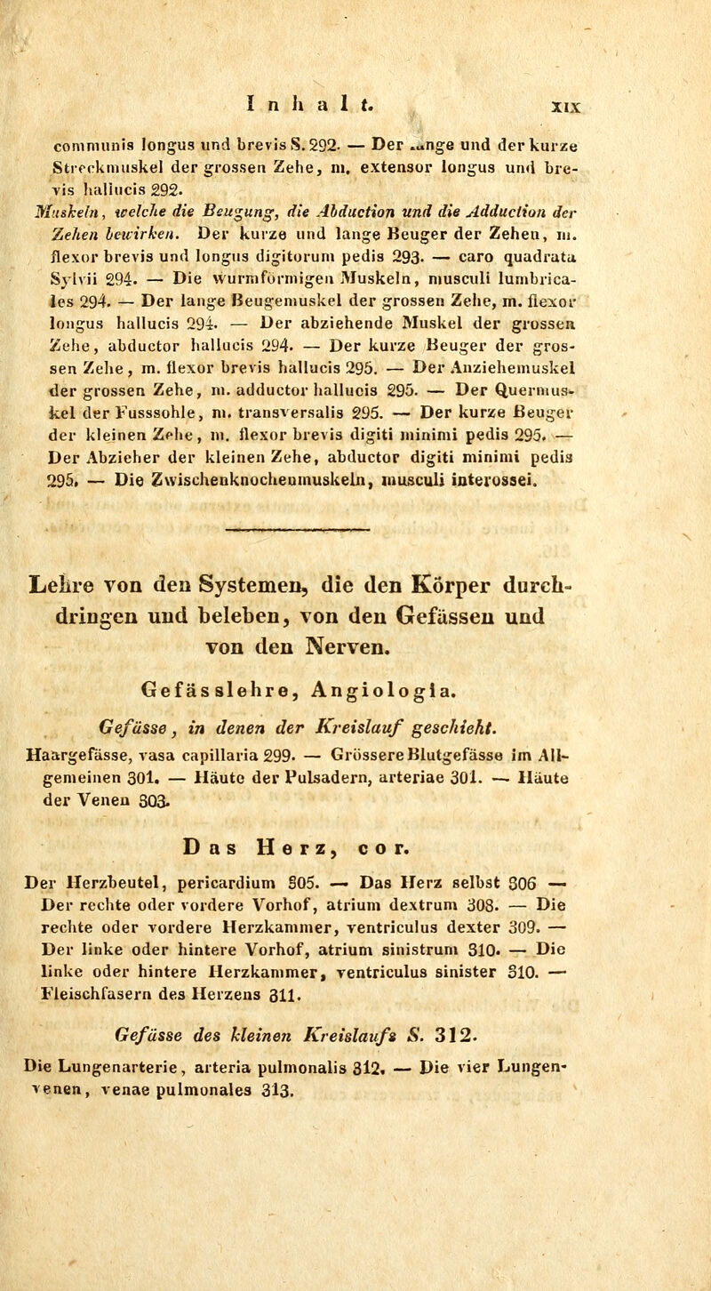 conimunis longus und brevis 8.292- — Der .^nge und der kurze Streckmuskel der grossen Zehe, in. extensor longus und bre- Yis halhicis 292. Muskeln, tcelche die Beugung, die Ahduction und die Adduction der Zehen beuirken. Der kurze und lange Beuger der Zehen, m. flexor brevjs und longus digitorum pedis 293. — caro quadratu Sylvii 294. — Die wurmfürniigen Muskeln, niuscull lumbrica- les 294. — Der lange Beugeniuskel der grossen Zehe, m. flexor longus hallucis 294. — Der abziehende Muskel der grossen Zehe, abductor hallucis 294. — Der kurze Beuger der gros- sen Zehe , m. üexor brevis hallucis 295. — Der Anziehemuskel der grossen Zehe, ni. adductor hallucis 295. — Der Quernuis- kel der Fusssohle, m. transversalis 295. — Der kurze Beuger der kleinen Zf he, in. flexor brevis digiti niinimi pedis 295. — Der Abzieher der kleinen Zehe, abductor digiti mininii pedis 295» — Die Zwlschenknocheumuskelii, niusculi interosaei. Lelire von den Systemen, die den Körper durch- dringen und beleben, von den Gefüsseu und von den Nerven. Gefässlehre, Angiologla. Gefüsse, in denen der Kreislauf geschieht. Haargefässe, vasa capillaria 299. — Grössere Blutgefässe im All- gemeinen 301. — Häute der Pulsadern, arteriae 301. — Haute der Veneu 803. Das Herz, cor. Der Herzbeutel, pericardium 805. — Das Herz selbst 306 — Der rechte oder vordere Vorhof, atrium dextrum 308. — Die rechte oder vordere Herzkammer, ventrlculus dexter 309. — Der linke oder hintere Vorhof, atrium sinistrum 310. — Die linke oder hintere Herzkammer, ventriculus sinister 310. — Fleischfasern des Herzens 311. Gefüsse des kleinen Kreislaufs S. 312. Die Lungenarterie, arteria pulmonalis 8l2. — Die vier Lungen- venen, venae pulmonales 313.