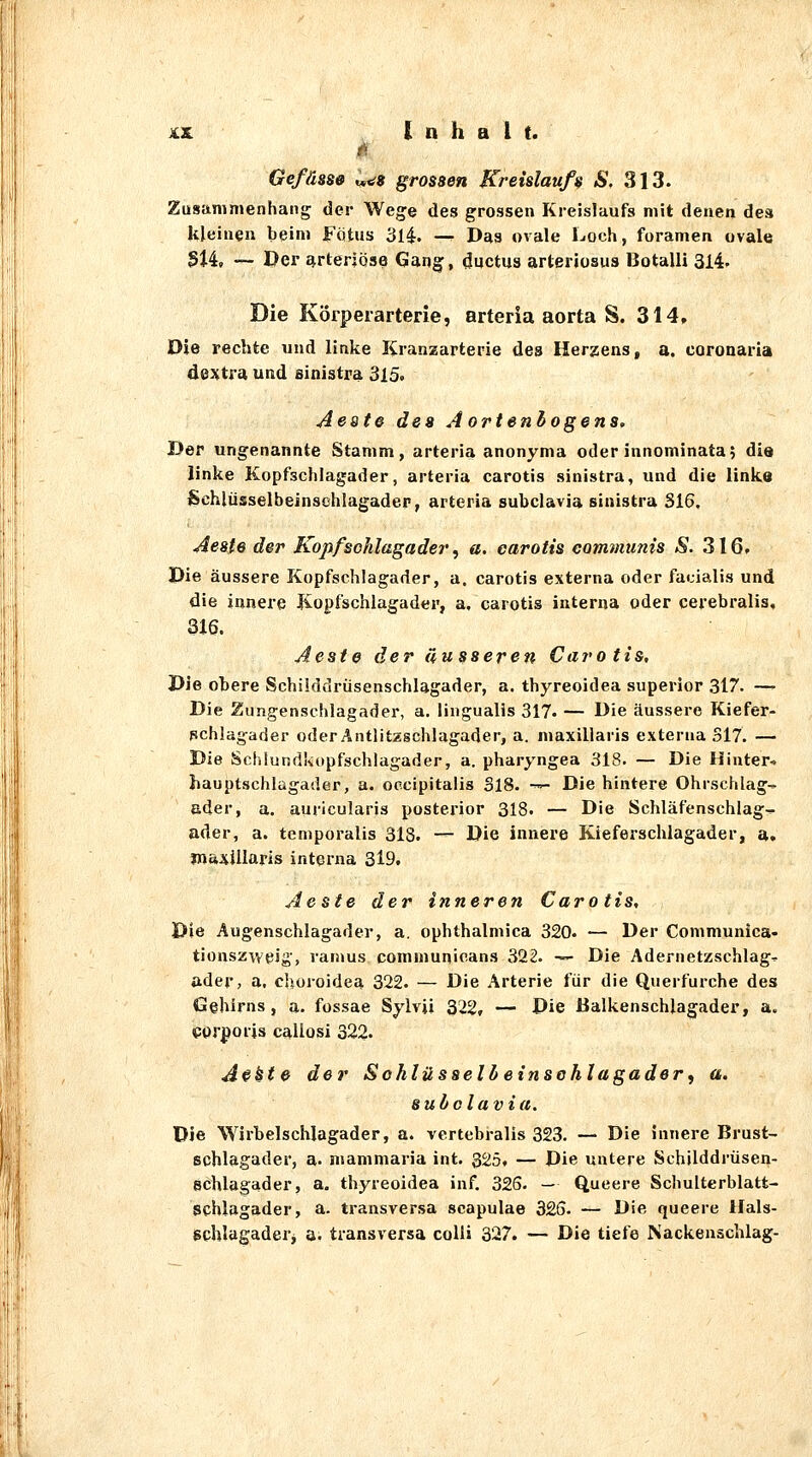 Gefässe 1,^9 grossen Kreislaufs S. 313. Zusammenhang der Wege des grossen Kreislaufs mit denen des kleinen beim Fötus 3l4. — Das ovale Loch, foramen ovale 314, — Der arteriöse Gang;, Ductus arteriosus Botalli 314- Die Körpeiarterie, arteria aorta S. 314. Die rechte und linke Kranzarterie des Herzens, a. coronaria dextra und sinistra ^i5, Aeate des Aortenbogens, Der ungenannte Stamm, arteria anonyma oder innominata; die linke Kopfschlagader, arteria carotis sinistra, und die links Schlüsselbeinschlagadep, arteria subclavia sinistra 316, Aeste der Kopf Schlagader, a. carotis communis S. 316. Die äussere Kopfschlagader, a. carotis externa oder facialis und die innere Kopfschlagader, a, carotis interna oder cerebralis, 316. Aeste der äusseren Carotis, Die obere Schiiddrüsenschlagader, a. thyreoidea superior 317. — Die Zungenschlagader, a. liugualis 317. — Die äussere Kiefer- pchlagader oder Antlitzschlagader, a. maxillaris externa 317. — Die Sohlundkopfschlagader, a. pharyngea 318. — Die Hinter-. Hauptschlagader, a. occipitalis 318. -™- Die hintere Ohrschlag-- ader, a. auricularis postex'ior 318. — Die Schläfenschlag^ ader, a. tcmporalis 318. — Die innere Kieferschlagader, a. jnaxillaris interna 3l9. Aeste der inneren Carotis, Die Augenschlagader, a. ophthalmica 320. — Der Communica- tionszweJg', ramus communicans 322. '— Die Adernetzschlag^ ader, a, choroidea 322. — Die Arterie für die Querfurche des Gehirns, a. fossae Sylvii 322, — Die Balkenschlagader, a. corporis callosi 322. A^kte der Sohlüsselbeinsohlagader^ a. subclavia. Die Wirbelschlagader, a. vertebralis 323. — Die innere Brust- schlagader, a. mammaria int. 325, — Die untere Schilddrüsen- Schlagader, a. thyreoidea inf. 326. — Queere Schulterblatt- Schlagader, a. transversa scapulae 326. — Die queere Hals- Schlagaderj a. transversa colli 327. — Die tiefe Nackenschlag-