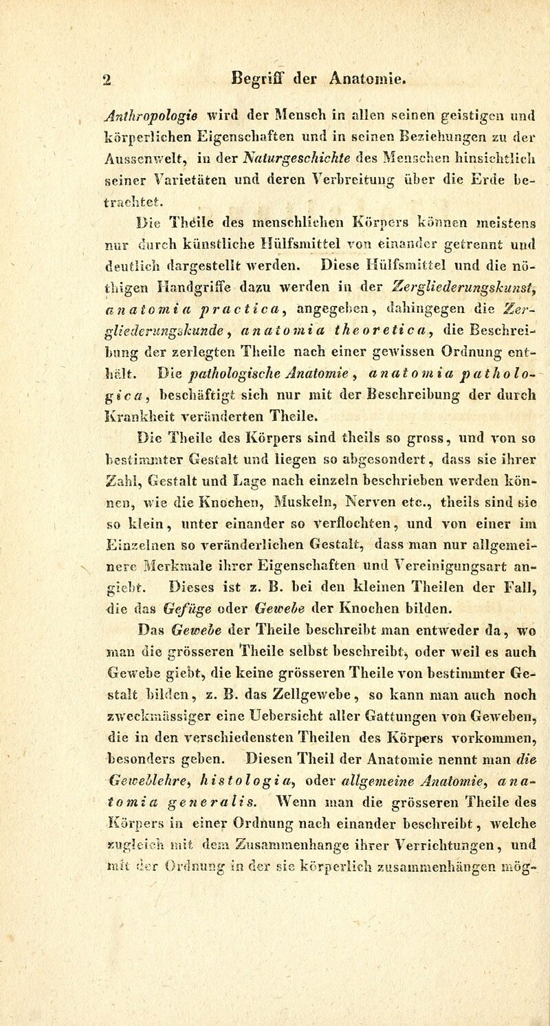 Anthropologie wird der Mensch in allen seinen geistigen und körperlichen Eigenschaften und in seinen Beziehungen zu der Ausscnwelt, in der Naturgeschichte des Menschen hinsichtlich seiner Varietäten und deren Verhreitung über die Erde be- trachte}:. . ' Die Thöile des menschliclien Körpers können meistens nur durch künstliche Hülfsmittel von einander getrennt und deutlich dargestellt werden. Diese Hülfsmittel und die nö-^ thigen Handgriffe dazu werden in der Xergliederungshunsty unatomia practica^ angegeben, dahingegen die Zer- gliederufigükundef anatoviia theoretica, die Beschrei- bung der zerlegten Theile nach einer gewissen Ordnung ent- hält. Die pathologische Anatomie , anatomia patholo^ gica, beschäftigt sich nur mit der Beschreibung der durch Krankheit reränderten Theile. Die Theile des Körpers sind theils so gross, und von so bestinxmter Gestalt und liegen so abgesondert, dass sie ihrer Zahl, Gestalt und Lage nach einzeln beschrieben werden kön- nen, wie die Knochen, Muskeln, Nerven etc., theils sind sie so klein, unter einander so Verflochten, und von einer im Einzelnen so veränderlichen Gestalt, dass man nur allgemei- nere Merkmale ihrer Eigenschaften und Vereinigungsart an- giebt. Dieses ist z. B. bei den kleinen Theilen der Fall, 4ie das Gefüge oder Geteehe der Knochen bilden. Das Gewehe der Theile beschreibt man entweder da, wo man die grösseren Theile selbst beschreibt^ oder weil es auch Gewebe giebt, die keine grösseren Theile von bestimmter Ge- stalt bilden, z. B. das Zellgewebe, so kann man auch noch zweckmässiger eine Uebersicht aller Gattungen von Geweben, die in den verschiedensten Theilen des Körpers vorkommen, besonders geben. Diesen Theil der Anatomie nennt man die GeweMehre) histologia^ oder allgeineine Anatomie, a na- tu mia generalis. Wenn man die grösseren Theile des Körpers in einer Ordnung nach einander beschreibt, welche zugleich mit dem Ziisammenhange ihrer Verrichtungen, und mit ',1er Ordnusg in der sie körperlich zusammenhängen niög-