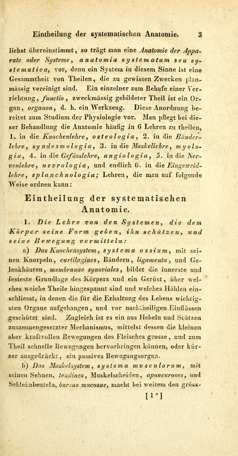 liehst übereinstimmt, so trägt man eine Anatomie der Appa- rate oder Systeme f anatomia sy stein atum seu sy- stematica, vor, denn ein System in diesem Sinne ist eine Gesammtheit von Theilen, die zu gewissen Zwecken plan- mässig vereinigt sind. Ein einzelner zum Behufe einer Ver- richtung , fmictio 5 zweckmässig gebildeter Theil ist ein Or- gan, organonf d. h. ein Werkzeug. Diese Anordnung be- reitet zum Studium der Physiologie Vor. Man pflegt bei die- ser Behandlung die Anatomie häufig in 6 Lehren zu theilen, 1. in die Knochenlehre, osteologia, 2. in die Bänder- leh?-e, sy ndesmologia, 3. in die Muskellehre, myolo- gia, 4. in die Gefässlehre, angiologia, 5. in die A'er- venlehre, nevrologia, und endlich (5. in die Eingewsid- lehrCj splanchnologia; Lehren, die man auf folgende Weise ordnen kann: Eintheilung der systematischen Anatomie. 1. Die Lehre von den Systemen, die dem Körper seine Form gelten, ihn schützen, und seine Bewegung vermitteln : a) Das Kilochensystem, systema ossium, mit sei- nen Knorpeln, carlilagines, Bändern, ligainenta, und Ge- lenkhäuten , memlranae synoviales, bildet die innerste und festeste Grundlage des Körpers und ein Gerüst, über wel- ches weiche Theile hingespannt sind und welches Höhlen ein- schliesst, in denen die für die Erhaltung des Lebens wichtig- sten Organe aufgehangen, und vor nachlheiligen Einflüssen geschützt sind. Zugleich ist es ein aus Hebeln und Stützen zusammengesetzter Mechanismus, mittelst dessen die kleinen aber kraftvollen ßcvvegungen des Fleisches grosse, und zum. Theil schnelle Bewegungen hervorbringen können, oder kür- zer ausgedrückt, ein passives Bewegungsorga'ii. b) Das Mushehystem, systema mu sc ulorum, mit seinen Sehnen, tendines, Muskelscheiden, aponeuroses, und Schlei;iibeuteln, buraae mucosae, macht bei v-eitem den gross- [1*]