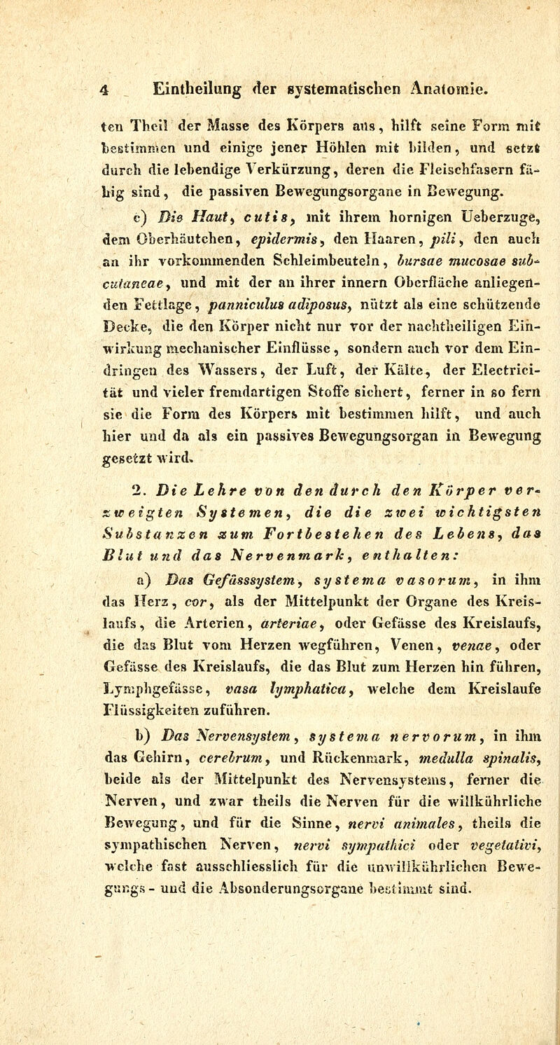 ten Theil der Masse des Körpers ans, hilft seine Form mit bestimmen lind einige jener Höhlen mit bilden, und setzft durch die lebendige Verkürzung, deren die Fleischfasern fä- big sind, die passiven Bewegungsorgane in Bewegung. c) Die Hauti cutis^ mit ihrem hornigen Ueberzuge, dem Oberhäutchen, epidermis^ den Haaren, j9j7j , den auch an ihr vorkommenden Schleimbeuteln, bursae mucosae Siib-^ cuianeaey und mit der an ihrer innern Oberfläche anliegen- den Festläge, panniculuB adiposus^ nützt als eine schützende Decke, die den Körper nicht nur vor der nachtheiligen Ein- wirkung mechanischer Einflüsse, sondern auch vor dem Ein- dringen des Wassers, der Luft, der Kälte, der Electrici- i&t und vieler fremdartigen Stoffe sichert, ferner in so fern sie die Form des Körpers mit bestimmen hilft, und auch hier und da als ein passives Bewegungsorgan in Bewegung g^%&izt wird. 2. Die Lehre von den durch den Korper ver- ZV! eigten Sy Sternen, die die zwei wichtigsten Substanzen zum Fortbestehen des Lebens, das Blut und das Nervenmark, enthalten: ö) Das GefässsyStern, systema vasorum, in ihm das Herz, cor, als der Mittelpunkt der Organe des Kreis- laufs, die Arterien, arteriae, oder Gefässe des Kreislaufs, die das Blut vom Herzen wegführen, Venen, venae, oder Gefässe des Kreislaufs, die das Blut zum Herzen hin führen, Jjjmphgefässe, vasa lymphaticu, welche dem Kreislaufe Flüssigkeiten zuführen. b) Das Nervensystem, systema nervorum, in ihm das Gehirn, cerehrum, und Rückenmark, mediilla spinalis, beide als der Mittelpunkt des Nervensystems, ferner die Nerven, und zwar thells die Nerven für die willkührliche Bewegung, und für die Sinne, nervi animales, theils die sympathischen Nerven, nervi sympatkici oder vegetativi, welche fast ausschliesslich für die unwiilkührlichen Bewe- gungs - und die Absonderungsorgane besitimmt sind.