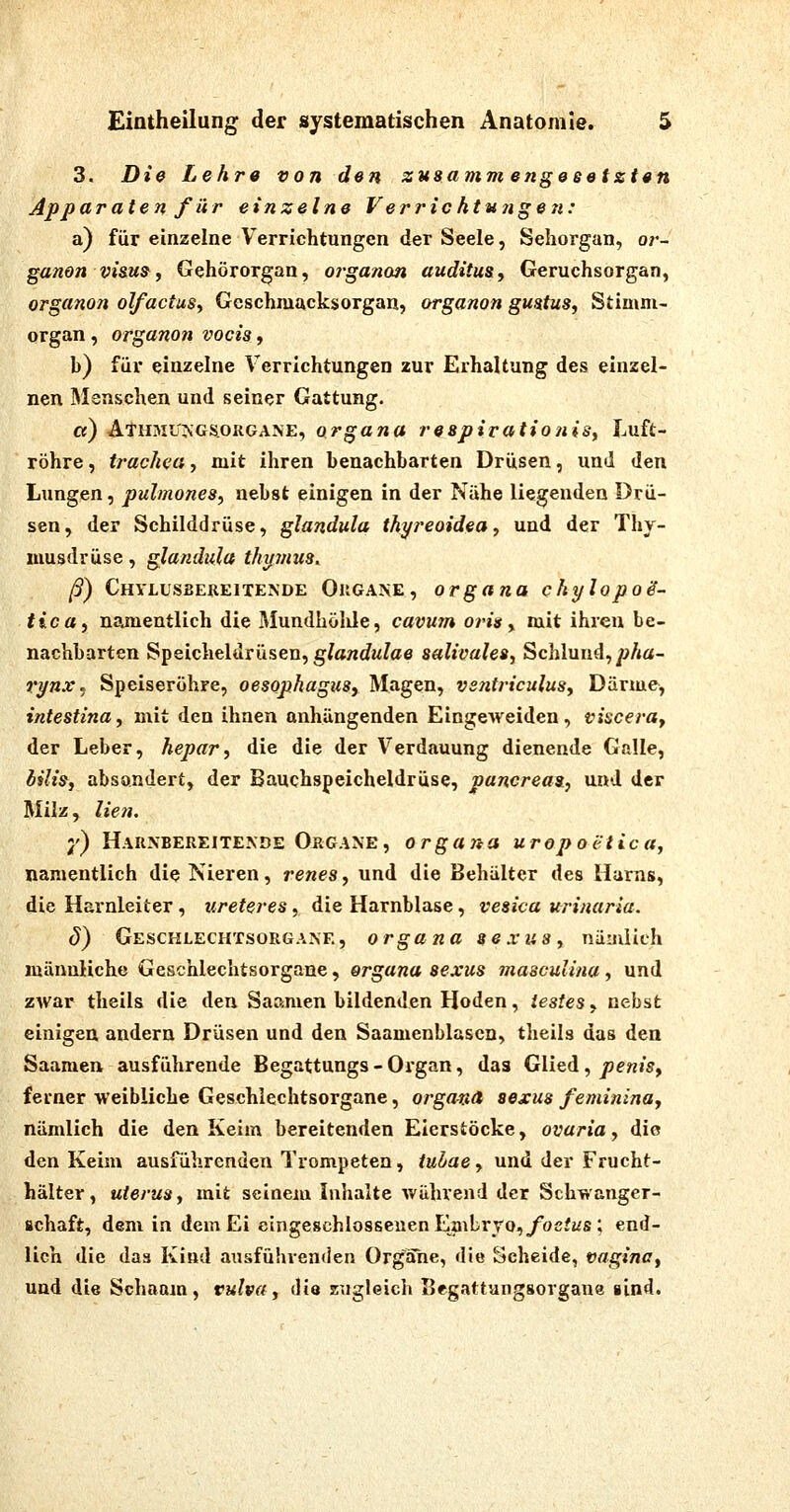 3. Die Lehre von den zusamm engeeetzten Apparaten für einzelne Verrichtutigen: a) für einzelne Verrichtungen der Seele, Sehorgan, or- ganon visu^, Gehörorgan, oj'ganon audituSy Geruchsorgan, organon olfactuSy Geschmacksorgan, organon gmtus, Stimni- organ, organon vocia, b) für einzelne Verrichtungen zur Erhaltung des einzel- nen Menschen und seiner Gattung. ci) AlHMU^GSoRGANE, Organa respirationisy Luft- röhre , trac/wa, mit ihren benachbarten Drüsen, und den Lungen, pulmones, nebst einigen in der Nähe liegenden Drü- sen, der Schilddrüse, glandula thyreoidea, und der Thy- musdrüse , glandula thymus. ß) Chvlusbereitende Ougane, Organa ckylopoS- tica, namentlich die Mundhölüe, cavum oris y mit ihren be- nachbarten Speicheldrüsen, g/awrfw^ae saUvalea, Schlund,/?/*«- rynx^ Speiseröhre, Oesophagus, Magen, vsiitriculuSy Därme, intestina, mit den ihnen anhängenden Eingeweiden, viscerUf der Leber, hepar, die die der Verdauung dienende Galle, Ulis, absondert, der Bauchspeicheldrüse, pancreasi, und der Milz, lien. j') Hauxbereitende Organe, Organa uropoetica, namentlich die Nieren, renes, und die Behälter des Harns, die Harnleiter, ureteres , die Harnblase, vesica urinaria. ö) Geschlechtsorgane, Organa sexusy näailich männliche Geschlechtsorgane, Organa sexus masculina, und zAvar theils die den Saamen bildenden Hoden, iesteSf nebst einigen andern Drüsen und den Saamenblascn, theils das den Saaraen ausführende Begattungs - Organ, das Glied, penisy ferner weibliche Geschlechtsorgane, Organa sexus feminina, nämlich die den Keim bereitenden Eierstöcke, ovaria, die den Keim ausführenden Trompeten, /«^ae, und der Frucht- hälter, Uterus, mit seinem Inhalte während der Schwanger- schaft, dem in dem Ei eingeschlossenen Embryo, ^ocfws ; end- lich die das Kind ausführenden Organe, die Scheide, vagina, und die Schaam, Vulva, die zugleich Begattungsorgane sind.