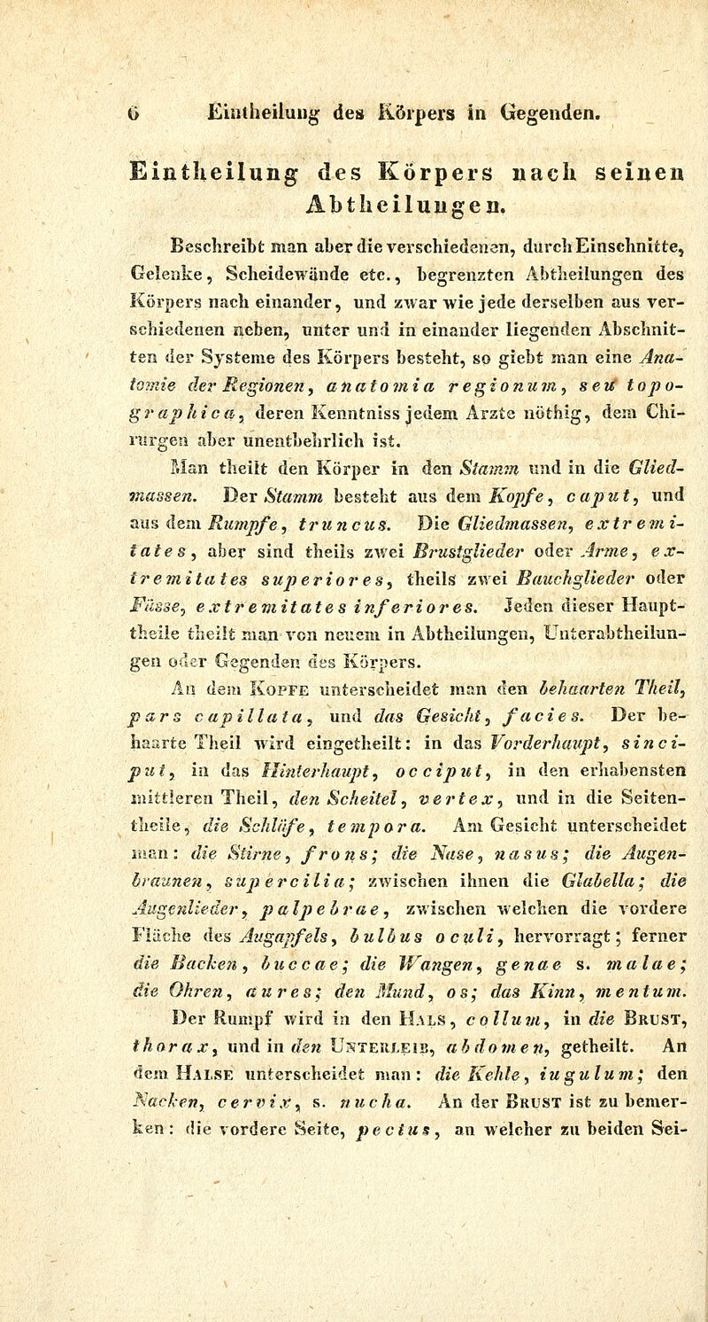 Eintlieilung des Körpers nach seineu AbtheiluHgen. Besclireibt man aber die verschied8n3n, durch Einschnitte, Gelenke, Scheidewände etc., begrenzten Abtlieilungen des Körpers nach einander, und zwar wie jede derselben aus ver- schiedenen neben, unter und in einander liegenden Abschnit- ten der Systeme des Körpers besteht, so giebt man eine Ana- tomie der Regionenf anatomia regionum^ seti topo- graphica, deren Kenntniss jedem Arzte nöthig, dem Chi- rurgen aber unentbehrlich ist. P.Ian theilt den Körper in den Stamm und in die Glied- juassen. Der Stamm besteht aus dem Kopfe, captut^ und aus dem Rumpfe, truncus. Die Gliedmassen, extr e?n i~ taies, aber sind theiis zv/ei Brustgliedei' oder Arme, ex- tremitates superiores, theiis zwei BauckgUeder oder Fasse, extr emitat e s inferio7'es. Jeden dieser Haupt- theiie theilt man von neuem in Abtheilungen, Unterabtheilun- geu oder Gegenden des Körpers. An dem Kopfe unterscheidet man den dehaarten Theil, pars capillata, und das Gesicht, facies. Der be- haarte Theil wird eingetheilt: in das Vorderhaupt, sinci- put, in das Hi?iterhaupt, oc ciput, in den erliabensten mittleren Theil, den Scheitel, Vertex, und in die Seiten- theile, die Schläfe, te?npora. Am Gesicht unterscheidet isian: die Stirne, frons; die Nase, nasus; die Augen- hraunen, sup ercilia; «wischen ihnen die Glahella; die Aiigenliedery palpehrae, zwischen welchen die vordere Fläche des Augapfels, hulbus o culi, hervorragt; ferner die Eackeit, huccae; die Wangen, genae s. malae; die Ohren, au res; den Mund, os; das Kinn, mentum. Der Rumpf wird in den Hals, colluvi, in die Brust, thorax, und in r/e« Unteuleib, ah dornen, getheilt. An dem Halse unterscheidet man: die Kehle, iugulum; den Kacken, cervix, s. nucha. An der Brust ist zu bemer- ken : die vordere Seite, pecius, an welcher zu beiden Sei-