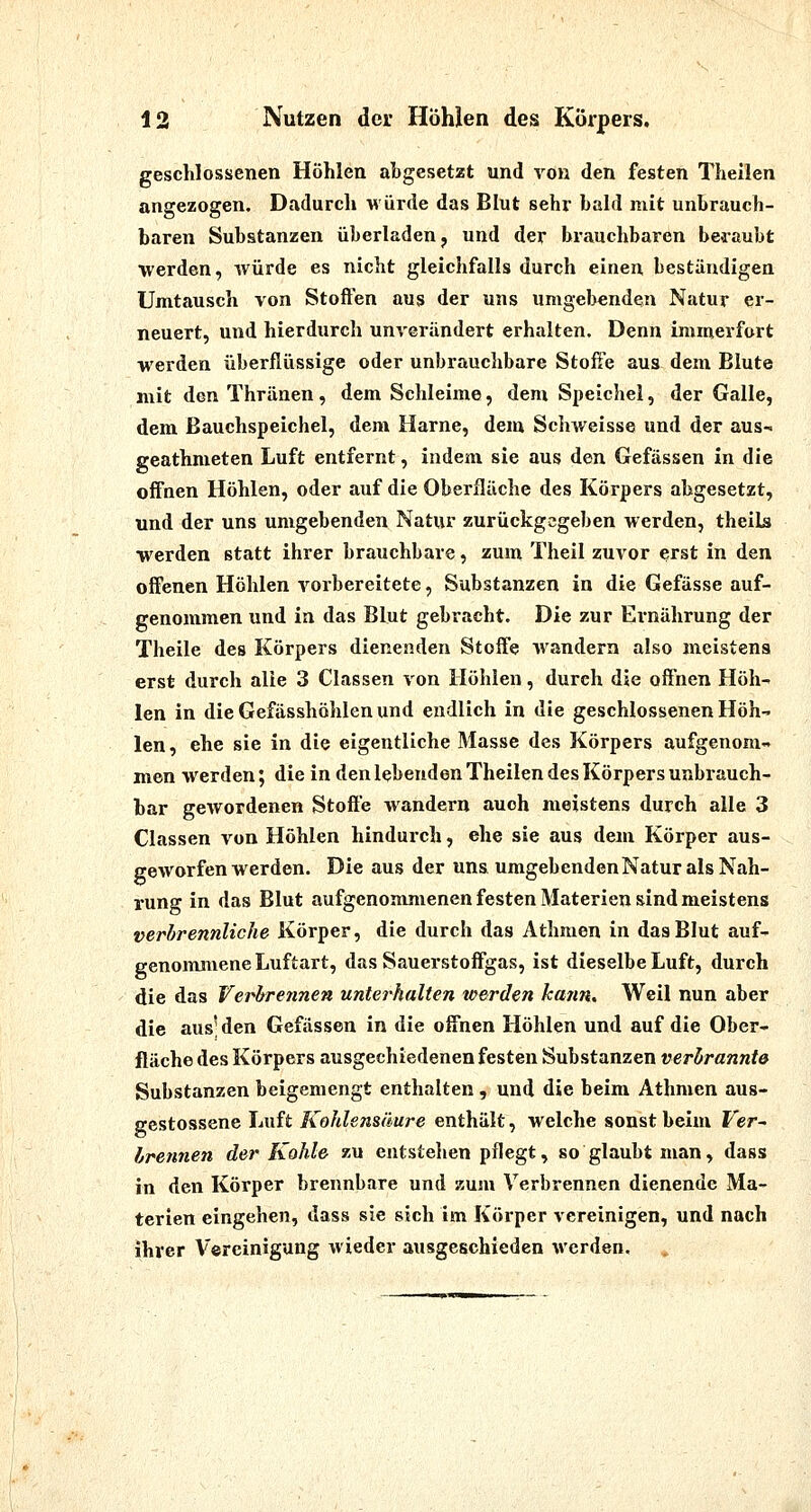 geschlossenen Höhlen abgesetzt und von den fiesten Theilen angezogen. Dadurch -Hürde das Blut sehr bald mit unbrauch- baren Substanzen überladen, und der brauchbaren beraubt werden, würde es nicht gleichfalls durch einen beständigen Umtausch von Stoften aus der uns umgebenden Natur er- neuert, und hierdurch unverändert erhalten. Denn immerfort werden überflüssige oder unbrauchbare Stoffe aus dem Blute mit den Thränen, dem Schleime, dem Speichel, der Galle, dem ßauchspeichel, dem Harne, dem Schweisse und der aus- geathmeten Luft entfernt, indem sie aus den Gefässen in die offnen Höhlen, oder auf die Oberfläche des Körpers abgesetzt, und der uns umgebenden Natur zurückgegeben werden, theils werden statt ihrer brauchbare, zum Theil zuvor erst in den offenen Höhlen vorbereitete, Substanzen in die Gefässe auf- genommen und in das Blut gebracht. Die zur Ernährung der Theile des Körpers dienenden Stoffe wandern also meistens erst durch alle 3 Classen von Höhlen, durch die offnen Höh- len in dieGefässhöhlenund endlich in die geschlossenen Höh-' len, ehe sie in die eigentliche Masse des Körpers aufgenom- men werden; die in den lebenden Theilen des Körpers unbrauch- bar gewordenen Stoffe wandern auch meistens durch alle 3 Classen von Höhlen hindurch, ehe sie aus dem Körper aus- geworfen werden. Die aus der uns umgebenden Natur als Nah- rung in das Blut aufgenommenen festen Materien sind meistens perbrennliche Körper, die durch das Athmen in das Blut auf- genonmiene Luftart, das Sauerstoffgas, ist dieselbe Luft, durch die das Verbrennen unterhalten werden kann. Weil nun aber die aus'den Gefässen in die offnen Höhlen und auf die Ober- fläche des Körpers ausgechiedenen festen Substanzen verhrannte Substanzen beigemengt enthalten , und die beim Athmen aus- gestossene Luft Kohlensäure enthält, welche sonst beim Fer- Irennen der Kohle zu entstellen pflegt, so glaubt man, dass in den Körper brennbare und zum Verbrennen dienende Ma- terien eingehen, dass sie sich im Körper vereinigen, und nach ihrer Vereinigung wieder ausgeschieden werden.