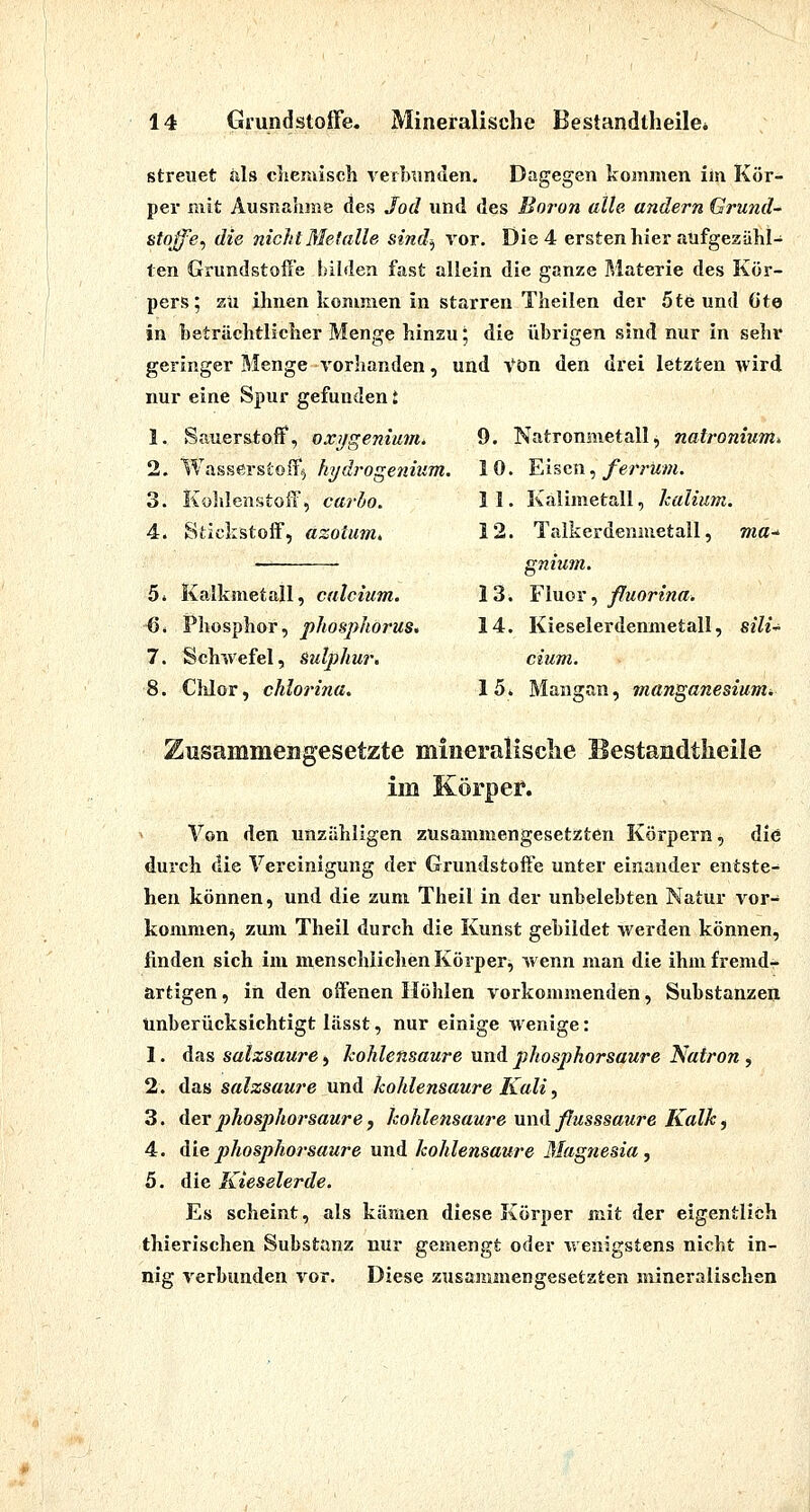 streuet als cliemisch verbunden. Dagegen kommen iin Kör- per mit Ausnahme des Jod und des Boron alle andern Grund- stojfe^ die nicht Metalle sind^ vor. Die 4 ersten hier aufgezähl- ten Grundstoffe bilden fast allein die ganze Materie des Kör- pers; 2ü ihnen konmien in starren Theilen der 5te und Gte in beträchtlicher Menge hinzu', die übrigen sind nur in sehr geringer Menge vorhanden, und Von den drei letzten wird nur eine Spur gefunden t Sauerstoff, oxi/geniu7H. Wasserstoif^ hydroge7iium. Kohlenstoff, carho. Stickstoff, azoium„ Kalkmetall, calcium. Phosphor, phosphorus. Schwefel, Sulphur, Clilor, cMorina. 9. Natromiietall, natronium^ 1 0. Eisen, ferrum. 11. Kalimetall, kalimn. 12. Talkerdenmetall, ma-^ gnium. 13. ^IviGX ^ fluorina. 14. Kieselerdenmetall, sili^ dum. löi Mangan, manganesiumi Zusammengesetzte mineralische Bestandtlieile im er. Von den unzähligen zusammengesetzten Körpern, die durch die Vereinigung der Grundstoff'e unter einander entste- hen können, und die zum Theil in der unbelebten Natur vor- kommen^ zum Theil durch die Kunst gebildet werden können, finden sich im menschlichen Körper;, wenn man die ihm fremd- artigen , in den offenen Höhlen vorkommenden, Substanzen unberücksichtigt lässt, nur einige wenige: 1. das salzsaure, kohlensaure und phosphorsaure Natron, 2. das salzsaui'e und kohlensaure Kali, 3. der phosphorsaure f kohlensaure nnd ßusssaure Kalk^ 4. Aiephosphorsaure und kohlensaure Magnesia, 5. die Kieselerde. Es scheint, als kämen diese Körper mit der eigentlich thierischen Substanz nur gemengt oder wenigstens nicht in- nig verbunden vor. Diese zusammengesetzten mineralischen