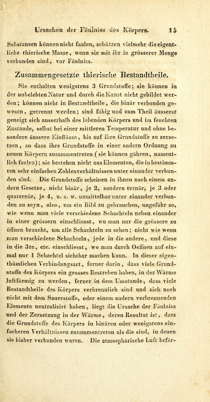 Substanzen können nicht faulen, schützen vielmehr, die eigent«- liehe thierische Masse, wenn sie mit ihr ia grösserer Menge verbunden sind, vor Füulniss. Zusammengesetzte tliierisclie Bestandtlieile. Sie enthalten wenigstens 3 Grundstoffe; sie können in der unbelebten Natur und durch die Kunst nicht gebildet wer- den ; können nicht in Bestandtheile, die binär verbunden ge- ivescn, getrennt v.erden; sind fällig und zum Theil äusserst geneigt sich ausserhalb des lebenden Körpers und im feuchten Zustande, selbst bei einer mittleren Temperatur und ohne be- sondere äussere Einflüsse, bis auf ihre Grundstoffe zu zerse- tzen , so dass ihre Grundstoffe in einer andern Ordnung zu neuen Körpern zusammentreten (sie können gähren, nament- lich faulen) ; sie bestehen nicht aus Elementen, die in bestimm- ten sehr einfachen Zahlenverhältnissen unter einander verbun- den sind. Die Grundstoffe scheinen in ihnen nach einem an- dern Gesetze, nicht binär, je 2, sondern ternär, je 3 oder quaternär, je 4, u. s. w. unsiiittelbar unter einander verbun- den zu sejn, also, um ein Bild zu gebrauchen, ungefähr so, wie wenn man viele verschiedene Schachteln neben einander in einer grössern einschliesst, wo man nur die grössere zu öffnen braucht, um alle Schachteln zu sehen; nicht wie wenn man verschiedene Schachteln^ jede in die andere, und diese in die 3te, etc. einschliesst, wo man durch Oeffnen auf ein- mal nur 1 Schachtel sichtbar machen kann. In dieser eigen- thümlichen Verbindungsart, ferner darin , dass viele Grunde «toffe des Körpers ein grosses Bestreben haben, in der Wärme luftförmig zu werden, ferner in dem Umstände, dass viele Bestandtlieile des Körpers verbrennlich sind und sich noch nicht mit dem Sauerstoffe, oder einem andern verbrennenden Elemente neutralisirt haben, liegt die Ursache der Fäulniss und der Zersetzung in der Wärme , deren Resultat ist, dass die Grundstoffe des Körpers in binären oder wenigstens ein- facheren Verhältnissen zusammentreten als die sind, in denen sie bisher verbunden waren. Die atmosphärische Luft beför-