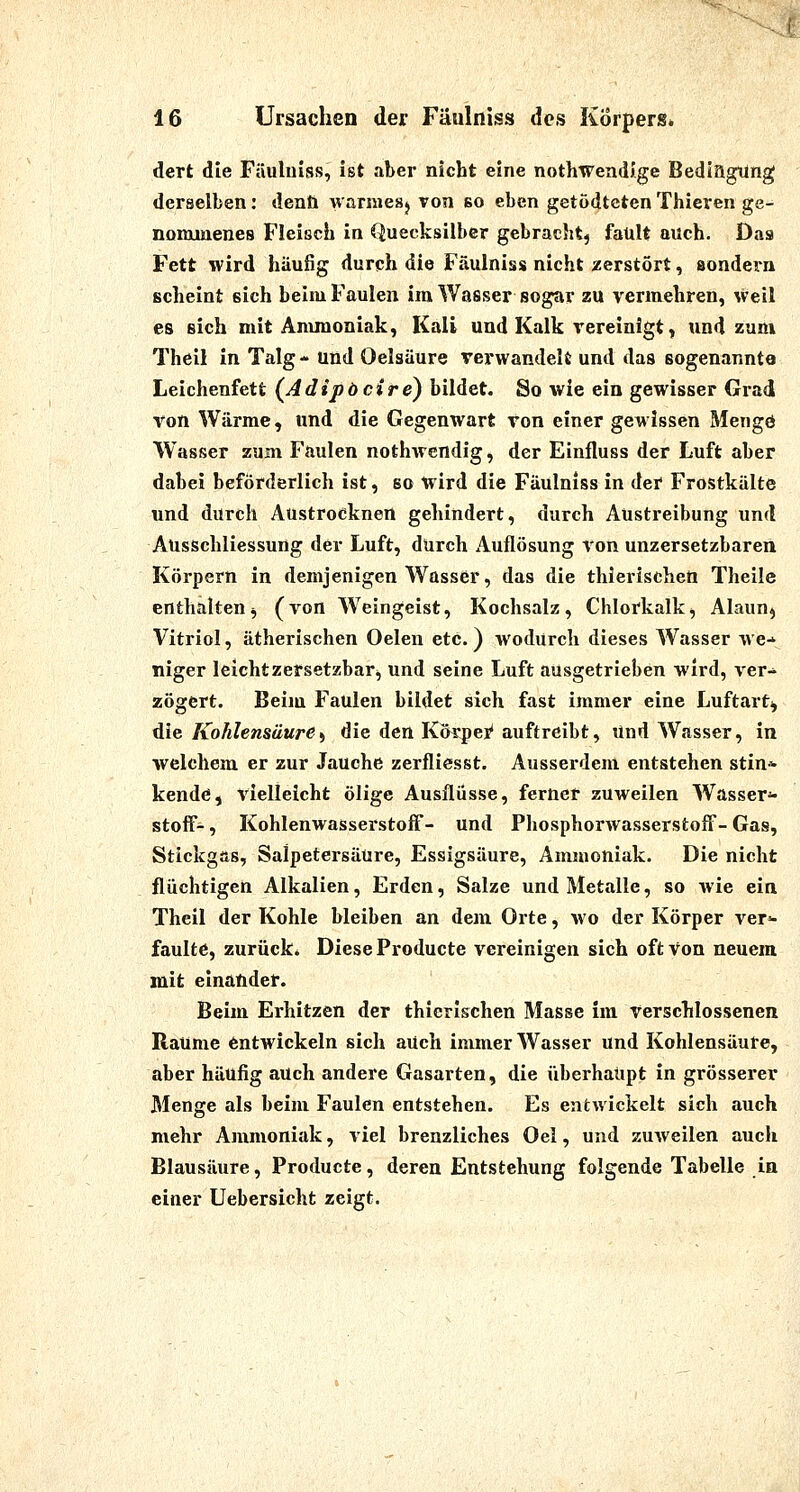 dert die Fäuluiss, ist aber nicht eine nothwendJge BedlagUng derselben: denft waniiesj von so eben getödtcten Thieren ge- nommenes Fleisch in Quecksilber gebracht, fault auch. Das Fett wird häufig durch die Fäulniss nicht zerstört, sondern scheint sich beim Faulen im Wasser sogar zu vermehren, weil es sich mit Anunoniak, Kali und Kalk rereinigt, und zum Theil in Talg- und Oelsäure verwandelt und das sogenannte Leichenfett (Adipbcire) bildet. So wie ein gewisser Grad von Wärme, und die Gegenwart von einer gewissen Mengö Wasser zum Faulen nothwendig, der Einiluss der Luft aber dabei beförderlich ist, so wird die Fäulniss in der Frostkälte und durch Austrocknen gehindert, durch Austreibung und Ausschliessung der Luft, dUrch Auflösung von unzersetzbaren Körpern in demjenigen Wasser, das die thierischen Theile enthalten^ (von Weingeist, Kochsalz, Chlorkalk*, Alaun^ Vitriol, ätherischen Oelen etc.) wodurch dieses Wasser we-* niger leichtzersetzbari, und seine Luft ausgetrieben wird, ver- zögert. Beim Faulen bildet sich fast immer eine Luftart^ die Kohlensäure^ die den Körpei* auftreibt, Und Wasser, in welchem er zur Jauche zerfliesst. Ausserdem entstehen stin* kende, vielleicht ölige Ausflüsse, ferner zuweilen Wasser^ Stoff-, Kohlenwasserstoff- und Phosphorwasserstoff- Gas, Stickgas, Salpetersäure, Essigsäure, Ammoniak. Die nicht flüchtigen Alkalien, Erden, Salze und Metalle, so wie ein Theil der Kohle bleiben an dem Orte, wo der Körper ver- faulte, zurück» Diese Producte vereinigen sich oft von neuem mit einander. Beim Erhitzen der thierischen Masse im verschlossenen Räume Entwickeln sich aUch immer Wasser und Kohlensäure, aber häufig auch andere Gasarten, die überhaupt in grösserer Menge als beim Faulen entstehen. Es entwickelt sich auch mehr Ammoniak, viel brenzliches Oei, und zuweilen auch Blausäure, Producte, deren Entstehung folgende Tabelle in einer Uebersicht zeigt.