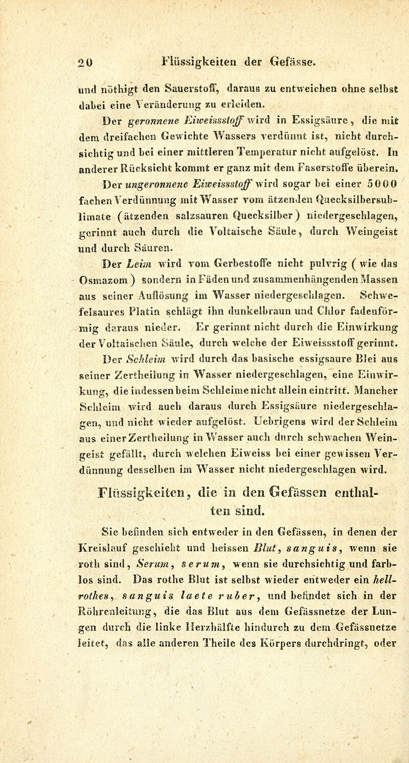 und nöfeKigt den Sauerstoff, daraus zu entweichen ohne selbst dabei eine Veränderung zu erleiden. Der geronnene Eiweissstoff wird in Essigsäure, die mit dem dreifachen Gewichte Wassers verdünnt ist, nicht durch- sichtig und bei einer mittleren Temperatur nicht aufgelöst. In anderer Rücksicht kommt er ganz mit dem Faserstoffe überein. Der ungeronnefie Eiweissstoff whd sogar bei einer 5000 fachen Verdünnung mit Wasser vom ätzenden Quecksilbersub- limate (ätzenden salzsauren Quecksilber) niedergeschlagen, gerinnt auch durch die Voltaische Säule, durch Weingeist und durch Säuren. Der Leim wird vom GerbestofFe nicht pulvrig ( wie das Osmazom ) sondern in Fäden und zusamsuenhängcnden Massen aus seiner Auflösung im Wasser niedergeschlagen. Schwe- felsaures Platin schlägt ihn dunkelbraun und Chlor fadenför- mig daraus nieder. Er gerinnt nicht durch die Einwirkung der Voltaischen Säule, durch welche der Eiweissstoff gerinnt. Der Schleim wird durch das basische essigsaure Blei aus seiner Zertheiiung in Wasser niedergeschlagen, eine Einwir- kung, die indessen beim Schleime nicht allein eintritt. Mancher Schleim wird auch daraus durch Essigsäure niedergeschla- gen, und nicht wieder aufgelöst. Uebrigens wird der Schleim aus einer Zertheiiung in Wasser auch durch schwachen Wein- geist gefällt, durch welchen Eiweiss bei einer gewissen Ver- dünnung desselben im Wasser nicht niedergeschlagen wird. Fiüssigkeiteii, die in den Gefässen eritlial- teii sind. Sie befinden sich entAveder in den Gefässen, in denen der Kreislauf geschieht und heissen Blut, sanguis, wenn sie roth sind, Serum, serum, wenn sie durchsichtig und farb- los sind. Das rothe Blut ist selbst wieder entweder ein hell- rofhes, sanguis laete ruber, und befindet sich in der Röhrealeituiig, die das Blut aus dem Gefässnetze der Lun- gen durch die linke Ilerzhälfte hindurch zu dem Gefässnetze leitet, das alle anderen Theilc des Körpers durchdringt, oder