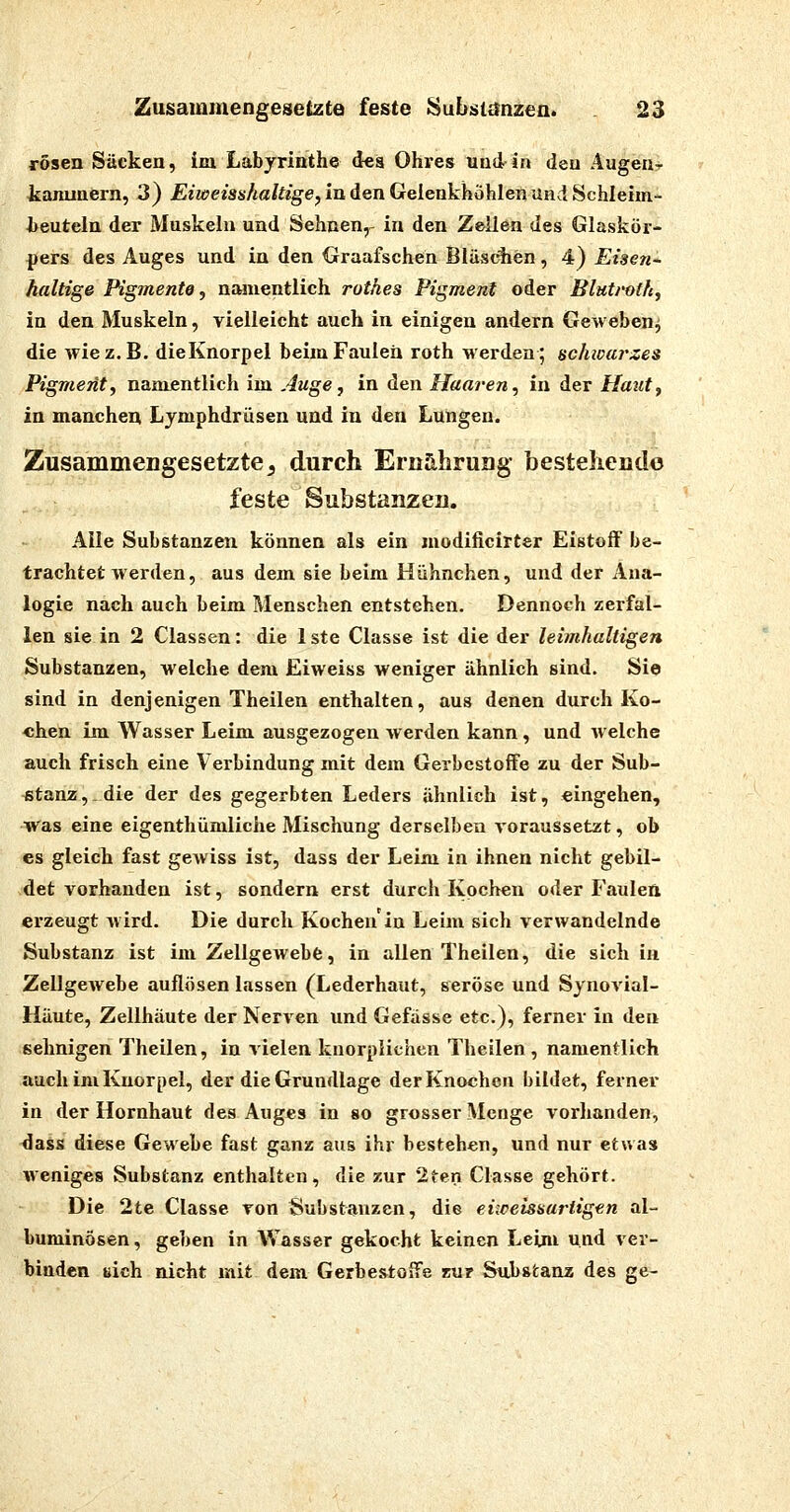 rösen Säcken, im Labyrinthe des Ohres und'in den Augenr kanunern, 3) Eiweis$haltige, in den Gelenkhöhlen und Schleim- Jbeutela der Muskeln und Sehnen,- in den Zellen des Glaskör- pers des Auges und in den Graafschen Bläsdien, 4) Eisen- haltige Pigmente y namentlich rothes Pigment oder Blatroth, in den Muskeln, vielleicht auch in einigen andern Geweben^ die wie z.B. dieKnorpel beim Faulen roth werden; Hchicurzes Pigment, namentlich im Auge, in den Haaren, in der Haut, in mancheu Lymphdrüsen und in den Lungen. Zusammengesetzte5 durch ErnJlhruag- bestellende feste Substanzen. Alle Substanzen können als ein modificirter EistofF be- trachtet werden, aus dem sie beim Hühnchen, und der Ana- logie nach auch beim Menschen entstehen. Dennoch zerfal- len sie in 2 Classen: die 1 ste Classe ist die der leimhaltigen Substanzen, welche dem Eiweiss weniger ähnlich sind. Sie sind in denjenigen Theilen enthalten, aus denen durch Ko- chen im Wasser Leim ausgezogen werden kann, und welche auch frisch eine Verbindung mit dem Gerbestoffe zu der Sub- -ßtanz,.die der des gegerbten Leders ähnlich ist, eingehen, was eine eigenthümliche Mischung derselben voraussetzt, ob es gleich fast gewiss ist, dass der Leim in ihnen nicht gebil- det vorhanden ist, sondern erst durch Kochen oder Fauleü erzeugt Avird. Die durch Kochen in Leim sich verwandelnde Substanz ist im Zellgewebe, in allen Theilen, die sich in Zellgewebe auflösen lassen (Lederhaut, seröse und Synovial- Häute, Zellhäute der Nerven und Gefässe etc.), ferner in den sehnigen Theilen, in vielen knorplichen Theilen , namentlich auch im Knorpel, der die Grundlage der Knochen bildet, ferner in der Hornhaut des Auges in so grosser Menge vorhanden, dass diese Gewebe fast ganz aus ihr bestehen, und nur etwas weniges Substanz enthalten, die zur 2ten Classe gehört. Die 2te Classe von Substanzen, die eiweissartigen al- buminösen, geben in Wasser gekocht keinen Leim und ver- binden eich nicht mit dem Gerbe&toffe zur Substanz des ge-