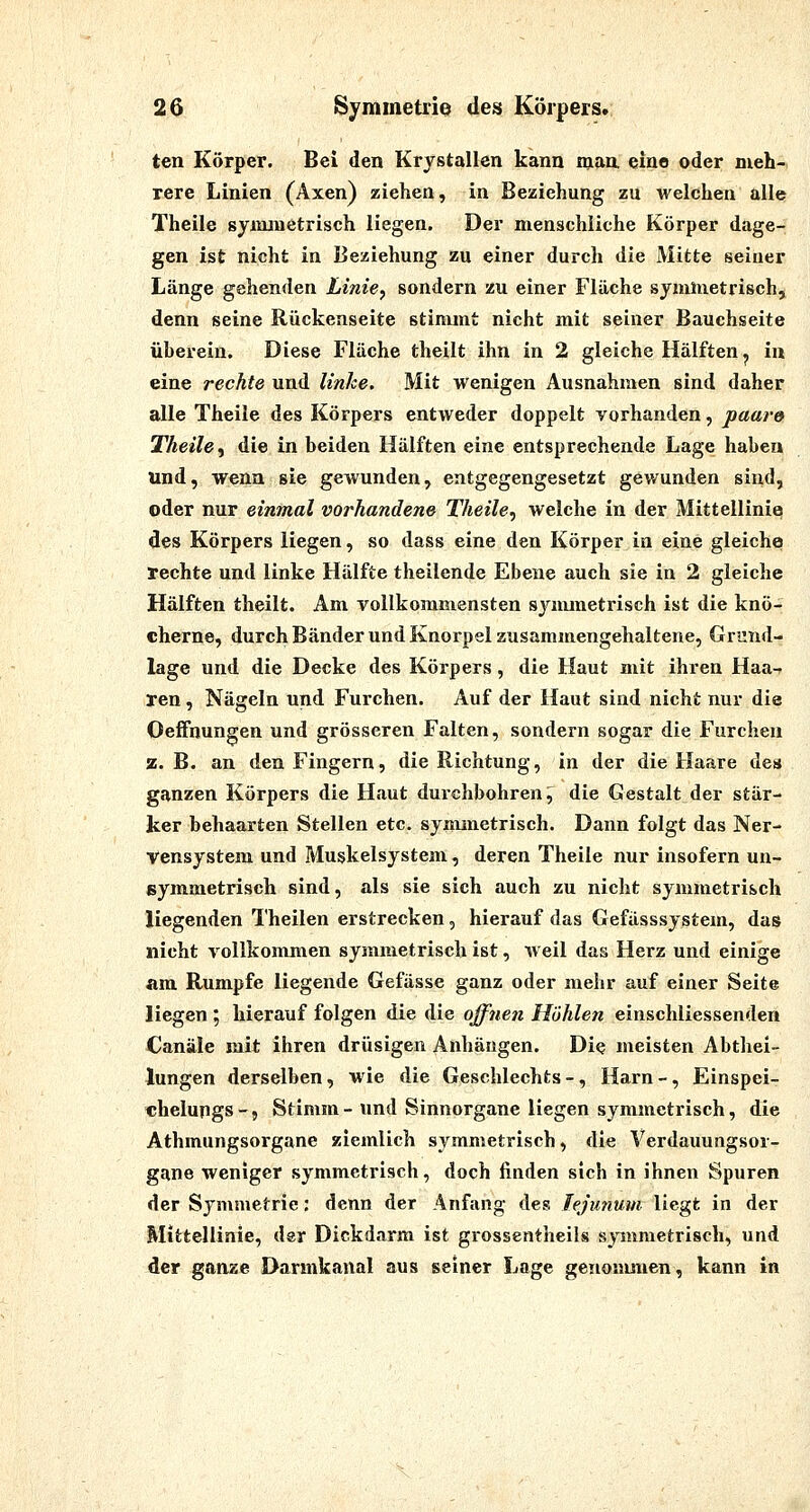 ten Körper. Bei den Krystallen kann man eine oder meh- rere Linien (Axen) ziehen, in Beziehung zu welchen alle Theile symmetrisch liegen. Der menschliche Körper dage- gen ist nicht in Beziehung zu einer durch die Mitte seiner Länge gehenden Linie, sondern zu einer Fläche symmetrisch, denn seine Rückenseite stimmt nicht mit seiner Bauchseite überein. Diese Fläche theilt ihn in 2 gleiche Hälften ^ iu eine rechte und linke. Mit wenigen Ausnahmen sind daher alle Theile des Körpers entweder doppelt vorhanden, paare Theile, die in beiden Hälften eine entsprechende Lage haben und, wenn sie geivunden, entgegengesetzt gewunden sind, oder nur einmal vorhandene Theile^ welche in der Mittellinie des Körpers liegen, so dass eine den Körper in eine gleiche rechte und linke Hälfte theilende Ebene auch sie in 2 gleiche Hälften theilt. Am vollkommensten synunetrisch ist die knö- cherne, durch Bänder und Knorpel zusammengehaltene, Grund- lage und die Decke des Körpers, die Haut mit ihren Haa-r ren, Nägeln und Furchen. Auf der Haut sind nicht nur die Oelfnungen und grösseren Falten, sondern sogar die Furchen z.B. an den Fingern, die Richtung, in der die Haare des ganzen Körpers die Haut durchbohren ^ die Gestalt der stär- ker behaarten Stellen etc. synunetrisch. Dann folgt das Ner- vensystem und Muskelsystem, deren Theile nur insofern un- symmetrisch sind, als sie sich auch zu nicht symmetrisch liegenden l'heilen erstrecken, hierauf das Gefässsystem, das nicht vollkommen symmetrisch ist, weil das Herz und einige am Rumpfe liegende Gefässe ganz oder mehr auf einer Seite liegen ; hierauf folgen die die ojfnen Hohlen einschliessenden Canäle mit ihren drüsigen Anhängen. Die meisten Abthei- lungen derselben, wie die Geschlechts -, Harn -, Einspei- «helungs-. Stimm-und Sinnorgane liegen symmetrisch, die Athmungsorgane ziemlich symmetrisch, die Verdauuogsor- gane weniger symmetrisch, doch finden sich in ihnen Spuren der Symmetrie: denn der Anfang des Fejunum liegt in der Mittellinie, der Dickdarm ist grossentheils symmetrisch, und der ganze Darmkanal aus seiner Lage genommen, kann in