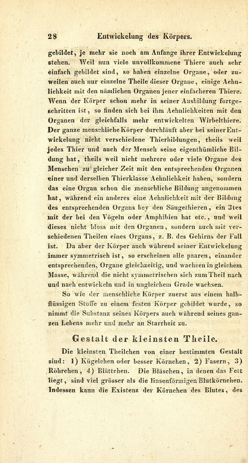 2$ Elitwickelung des Körpers. gebildet, je mehr sie noch am Anfange ihrer Entwickelung stehen. Weil nun yiele unvollkommene Thiere auch sehr einfach gebildet sind, so haben einzelne Organe, oder zu- weilen auch nur einzelne Theile dieser Organe, einige Aehn- lichkeit mit den nämlichen Organen jener einfacheren Thiere. Wenn der Körper schon mehr in seiner Ausbildung fortge- schritten ist, so linden sich bei ihm Aehnlichkeiten mit den Organen der gleichfalls mehr entwickelten Wirbelthiere. Der ganze menschliche Körper durchläuft aber bei seiner Ent- wickelung nicht verschiedene Thierbildungen, theils weil jedes Thier und auch der Mensch seine eigenthümliche Bil- dung hat, theils weil nicht mehrere oder viele Organe des Menschen zu^ gleicher Zeit mit den entsprechenden Organen einer und derselben Thierklasse Aehnlichkeit haben, sondern das eine Organ schon die menschliche Bildung angenommen hat, während ein anderes eine Aehnlichkeit mit der Bildung des entsprechenden Organs bey den Säugethieren, ein 3tes mit der bei den Vögeln oder Amphibien hat etc., und weil dieses nicht bloss mit den Organen, sondern auch mit ver- schiedenen Theilen eines Organs, z. B. des Gehirns der Fall ist. Da aber der Körper auch während seiner Entwickelung immer symmetrisch ist, so erscheinen alle paaren, einander entsprechenden, Organe gleichzeitig, und wachsen in gleichem Masse, während die nicht symmetrischen sich zumTheil nach und nach entwickeln und in ungleichem Grade wachsen. So wie der menschliche Körper zuerst aus einem halb- flüssigen Stoffe zu einem festen Körper gebildet wurde, so nimmt die Substanz seines Körpers auch während seines gan- zen Lebens mehr und mehr an Starrheit zu, Gestalt der kleinsten Tlieile, Die kleinsten Tlieilchen von einer bestimmten Gestalt sind: l) Kügelchen oder besser Körnchen, 2) Fasern, 3) Röhrchen, 4) Blättchen. Die Bläschen, in denen das Fett liegt, sind viel grösser als die linsenförmigen Blutkörnchen. Indessen kann die Existenz der Körnchen des Blutes, des