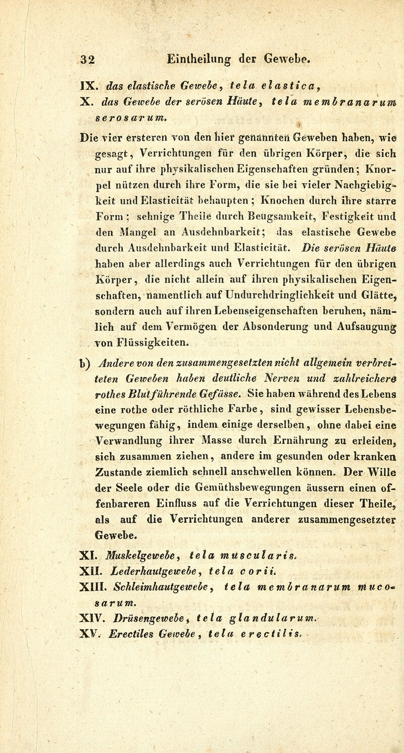 IX. das elastische Gewehe, tela elastica^ X. das Getoebe der serösen Häute, tela membranaruM serosarum. ■1 Die vier ersteren von den liier genannten Geweben haben, wie gesagt, Verrichtungen für den übrigen Körper, die sich nur auf ihre physikalischen Eigenschaften gründen; Knor- pel nützen durch ihre Form, die sie bei vieler Nachgiebige keit und Elasticitiit behaupten; Knochen durch ihre starre Form ; sehnige Theile durch BeUgsamkeit, Festigkeit und den Mangel an Ausdehnbarkeit; das elastische Gewebe durch Ausdehnbarkeit und Elasticität. Die serösen Häute haben aber allerdings auch Verrichtungen für den übrigen Körper, die nicht allein auf ihren physikalischen Eigen- schaften, namentlich auf Undurchdringlichkeit und Glätte, sondern auch auf ihren Lebenseigenschaften beruhen, näm- lich auf dem Vermögen der Absonderung und Aufsaugung von Flüssigkeiten. b) Andere von den zusammengesetzten nicht allgeinem verbrei- teten Geweben haben deutliche Nej-vefi und zahlreicher& rothes Blutführende Gefüsse. Sie haben während des Lebens eine rothe oder röthliche Farbe, sind gewisser Lebensbe- wegungen fähig, indem einige derselben, ohne dabei eine Verwandlung ihrer Masse durch Ernährung zu erleiden, sich zusammen ziehen, andere im gesunden oder kranken Zustande ziemlich schnell anschwellen können. Der Wille der Seele oder die Gemüthsbewegungen äussern einen of- fenbareren Einfluss auf die Verrichtungen dieser Theile, als auf die Verrichtungen anderer zusammengesetzter Gewebe. XL Muskelgewebe^ tela mitscularis, XIL Lederhautgewebe^ tela coriii XIIL Schleimhautgewebey tela membranarum mtico sarum. XIV. Drüsengewebe i tela glandulär um. XV. Erectiles Gewebe j tela e rectilis.