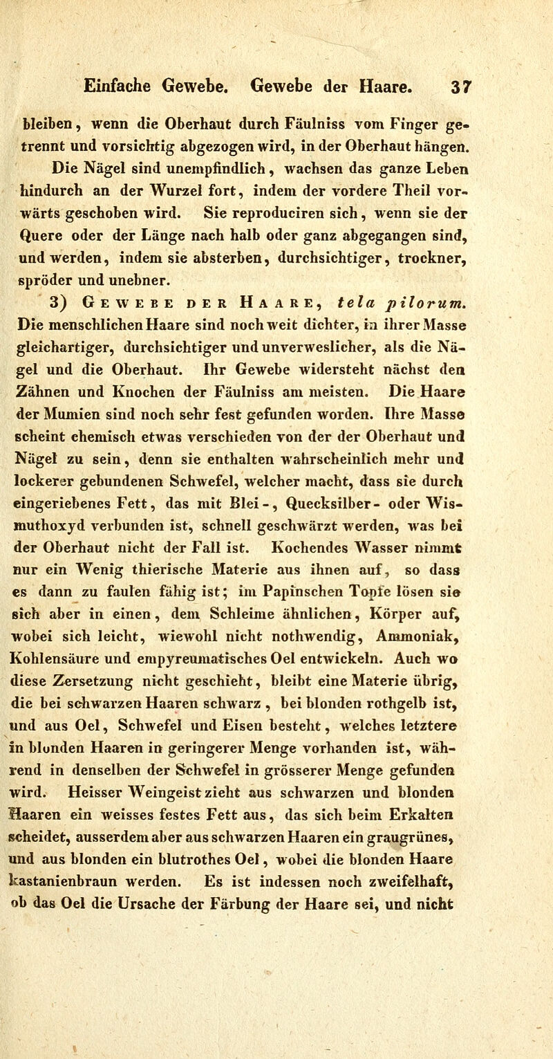 bleiben, wenn die Oberhaut durch Fäulniss vom Finger ge- trennt und vorsichtig abgezogen wird, in der Oberhaut hängen. Die Nägel sind unempfindlich, wachsen das ganze Leben hindurch an der Wurzel fort, indem der vordere Theil vor- wärts geschoben wird. Sie reproduciren sich, wenn sie der Quere oder der Länge nach halb oder ganz abgegangen sind, und werden, indem sie absterben, durchsichtiger, trockner, spröder und unebner. 3) Gewebe der Haare, tela pilorum. Die menschlichen Haare sind noch weit dichter, in ihrer Masse gleichartiger, durchsichtiger und unverweslicher, als die Nä- gel und die Oberhaut. Ihr Gewebe widersteht nächst den Zähnen und Knochen der Fäulniss am meisten. Die Haare der Mumien sind noch sehr fest gefunden worden. Ihre Masse scheint ehemisch etwas verschieden von der der Oberhaut und Nägel zu sein, denn sie enthalten wahrscheinlich mehr und lockerer gebundenen Schwefel, welcher macht, dass sie durch eingeriebenes Fett, das mit Blei-, Quecksilber- oder Wis- muthoxyd verbunden ist, schnell geschwärzt werden, was bei der Oberhaut nicht der Fall ist. Kochendes Wasser nimmt nur ein Wenig thierische Materie aus ihnen auf, so dass es dann zu faulen fähig ist; im Paptnschen Topfe lösen sie sich aber in einen, dem Schleime ähnlichen, Körper auf, wobei sich leicht, wiewohl nicht nothwendig, Ammoniak, Kohlensäure und empyreumatisches Oel entwickeln. Auch wo diese Zersetzung nicht geschieht, bleibt eine Materie übrig, die bei schwarzen Haaren schwarz , bei blonden rothgelb ist, und aus Oel, Schwefel und Eisen besteht, welches letztere in blonden Haaren in geringerer Menge vorhanden ist, wäh- rend in denselben der Schwefel in grösserer Menge gefunden wird. Heisser Weingeist zieht aus schAvarzen und blonden Haaren ein weisses festes Fett aus, das sich beim Erkalten scheidet, ausserdem aber aus schwarzen Haaren ein graugrünes, und aus blonden ein blutrothes Oel, wobei die blonden Haare kastanienbraun werden. Es ist indessen noch zweifelhaft, ob das Oel die Ursache der Färbung der Haare sei, und nicht