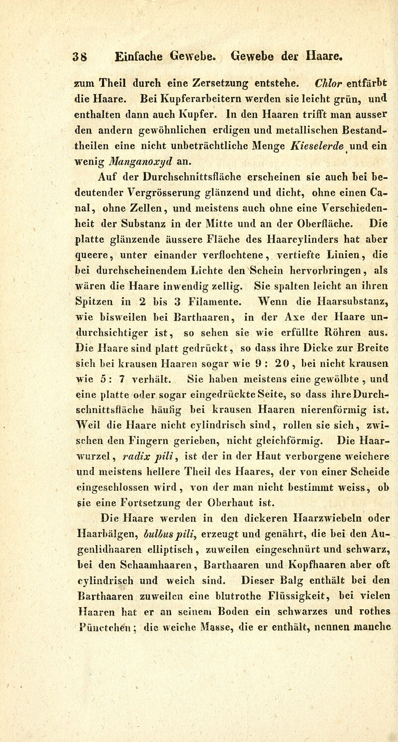 zum Theil durch eine Zersetzung entstehe. Chlor entfärbt die Haare. Bei Kupferarbeitern werden sie leicht grün, und enthalten dann auch Kupfer. In den Haaren trifft man ausser den andern gewöhnlichen erdigen und metallischen Bestand- theilen eine nicht unbeträchtliche Menge Kieselerde und ein wenig Manganoxyd an. Auf der Durchschnittsfläche erscheinen sie auch bei be- deutender Vergrösserung glänzend und dicht, ohne einen Ca- nal, ohne Zellen, und meistens auch ohne eine Verschieden- heit der Substanz in der Mitte und an der Oberfläche. Die platte glänzende äussere Fläche des Haarcylinders hat aber queere, unter einander verflochtene, vertiefte Linien, die bei durchscheinendem Lichte den Schein hervorbringen, als wären die Haare inwendig zellig. Sie spalten leicht an ihren Spitzen in 2 bis 3 Filamente. Wenn die Haarsubstanz, wie bisweilen bei Barthaaren, in der Axe der Haare un- durchsichtiger ist, so sehen sie wie erfüllte Röhren aus. Die Haare sind platt gedrückt, so dass ihre Dicke zur Breite sich bei krausen Haaren sogar Avie 9 : 20 , bei nicht krausen wie 5 : 7 verhält. Sie haben meistens eine gewölbte , und eine platte oder sogar eingedruckte Seite, so dass ihre Durch- schnittsfläche häufig bei krausen Haaren nierenförmig ist. Weil die Haare nicht cylindrisch sind, rollen sie sich, ZAvi- schen den Fingern gerieben, nicht gleichförmig. Die Haar- wurzel, radix pili ^ ist der in der Haut verborgene weichere und meistens hellere Theil des Haares, der von einer Scheide eingeschlossen wird, von der man nicht bestimmt weiss, ob gie eine Fortsetzung der Oberhaut ist. Die Haare werden in den dickeren Haarzwiebeln oder Haarbälgen, hulbuspili^ ei'zeugt und genährt, die bei den Au- genlidhaaren elliptisch , zuweilen eingeschnürt und schwarz, bei den Schaamhaaren, Barthaaren und Kopfhaaren aber oft cylindrisch und weich sind. Dieser Balg enthält bei den Barthaaren zuweilen eine blutrothe Flüssigkeit, bei vielen Haaren hat er an seinem Boden ein schAvarzes und rothes Pünctchen; die weiche Masse, die er enthält, nennen manche