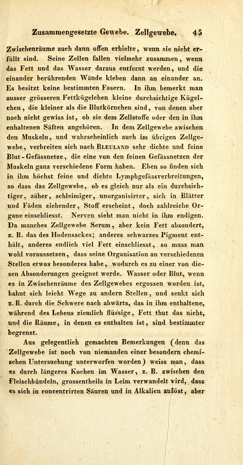 Zwischenräume auch dann offen erhielte, wenn sie nicht er- füllt sind. Seine Zellen fallen vielmehr zusammen, wenn das Fett und das AVasser daraus entfernt werden, und die einander berührenden Wände kleben dann an einander an. Es besitzt keine bestimmten Fasern. In ihm bemerkt man ausser grösseren Fettkügelchen kleine durchsichtige Kügel- chen, die kleiner als die Blutkömchen sind, von denen aber noch nicht gewiss ist, ob sie dem Zellstoife oder den in ihm enhaltenen Säften angehören. In dem Zellgewebe zwischen den Muskeln, und wahrscheinlich auch im übrigen Zellge- webe, verbreiten sich nach Bleüland sehr dichte und feine Blut - Gefässnetze, die eine von den feinen Gefässnetzen der Muskeln ganz verschiedene Form haben. Eben so finden sich in ihm höchst feine und dichte Lymphgefässverbreitungen, so dass das Zellgewebe, ob es gleich nur als ein durchsich- tiger, zäher, schleimiger, unorganisirter, sich in Blätter und Fäden ziehender, Stoff erscheint, doch zahlreiche Or- gane einschliesst. NerA'en sieht man nicht in ihm endigen. Da manches Zellgewebe Serum, aber kein Fett absondert, z. B. das des Hodensackes; anderes schwarzes Pigment ent- hält, anderes endlich viel Fett einschliesst, so muss man wohl voraussetzen, dass seine Organisation an verschiedenen Stellen etwas besonderes habe, wodurch es zu einer von die- sen Absonderungen geeignet werde. Wasser oder Blut, wenn es in Zwischenräume des Zellgewebes ergossen worden ist, bahnt sich leicht Wege zu andern Stellen, und senkt sich z. ß. durch die Schwere nach abwärts, das in ihm enthaltene, während des Lebens ziemlich flüssige, Fett thut das nicht, und die Räume, in denen es enthalten ist, sind bestimmter begrenzt. Aus gelegentlich gemachten Bemerkungen (denn das Zellgewebe ist noch von niemanden einer besondern chemi- schen Untersuchung unterworfen worden) weiss njan, dass CS durch längeres Kochen im Wasser, z. B. zwischen den Fleischbündeln, grossentheils in Leim verwandelt vird, dass es sich in concentrirten Säuren und in Alkalien auflöst, aber