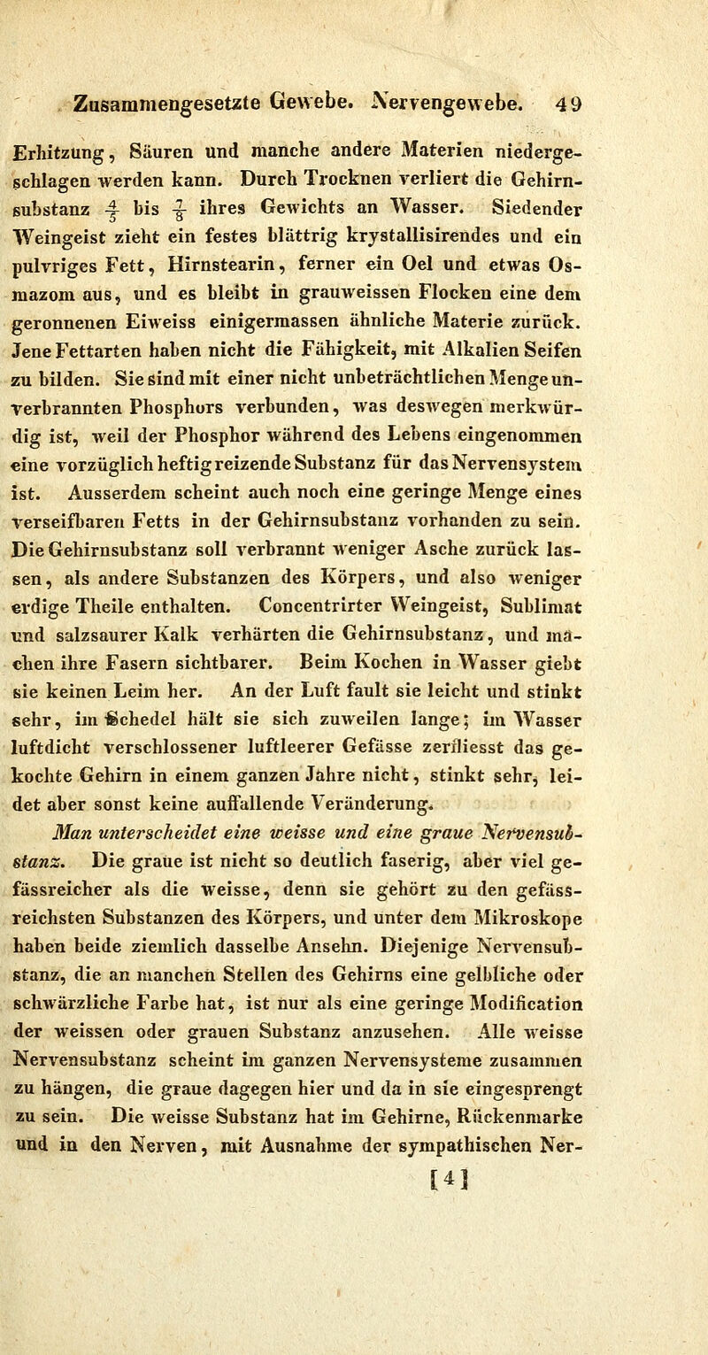 Erhitzung, Säuren und manche andere Materien niederge- schlagen werden kann. Durch Trocknen verliert die Gehirn- suhstanz ^ bis -g- ihres Gewichts an Wasser. Siedender Weingeist zieht ein festes blättrig krystallisirendes und ein pulvriges Fett, Hirnstearin, ferner ein Oel und etwas Os- luazom aus, und es bleibt in grauweissen Flocken eine dem geronnenen Eiweiss einigermassen ähnliche Materie zurück. Jene Fettarten haben nicht die Fähigkeit, mit Alkalien Seifen zu bilden. Sie sind mit einer nicht unbeträchtlichen Menge un- Terbrannten Phosphors verbunden, was desAvegen merkwür- dig ist, weil der Phosphor während des Lebens eingenommen eine vorzüglich heftig reizende Substanz für das Nervensystem ist. Ausserdem scheint auch noch eine geringe Menge eines Verseifbaren Fetts in der Gehirnsubstanz vorhanden zu sein. Die Gehirnsubstanz soll verbrannt Meniger Asche zurück las- sen, als andere Substanzen des Körpers, und also weniger erdige Theile enthalten. Concentrirter Weingeist, Sublimat und salzsaurer Kalk verhärten die Gehirnsubstanz, und ma- chen ihre Fasern sichtbarer. Beim Kochen in Wasser giebt sie keinen Leim her. An der Luft fault sie leicht und stinkt sehr, im-Schedel hält sie sich zuweilen lange; im Wasser luftdicht verschlossener luftleerer Gefässe zerfliesst das ge- kochte Gehirn in einem ganzen Jahre nicht, stinkt sehr^ lei- det aber sonst keine auffallende Veränderung. 3Ian unterscheidet eine weisse und eine graue NeT^ensub- stanz. Die graue ist nicht so deutlich faserig, aber viel ge- fässreicher als die weisse, denn sie gehört zu den gefäss- reichsten Substanzen des Körpers, und unter dem Mikroskope haben beide ziemlich dasselbe Ansehn. Diejenige Nervensub- gtanz, die an manchen Stellen des Gehirns eine gelbliche oder schwärzliche Farbe hat, ist nur als eine geringe Modification der weissen oder grauen Substanz anzusehen. Alle weisse Nervensubstanz scheint im ganzen Nervensysteme zusammen zu hängen, die graue dagegen hier und da in sie eingesprengt zu sein. Die weisse Substanz hat im Gehirne, Rückenmarke und in den Nerven, mit Ausnahme der sympathischen Ner- [41