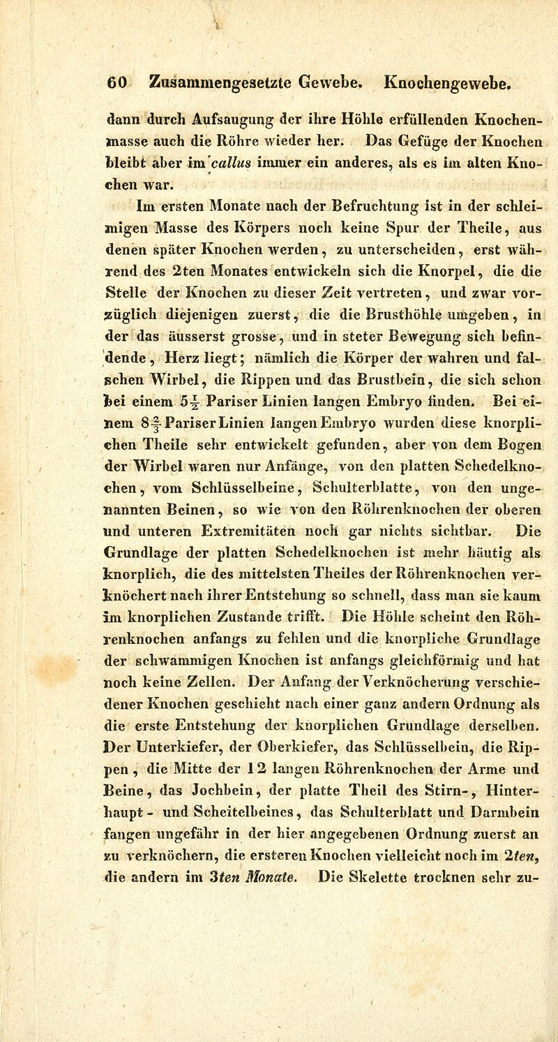 dann durch Aufsaugung der ihre Höhle erfüllenden Knochen- jnasse auch die Röhre wieder her. Das Gefüge der Knochen bleibt aher im caUus iimuer ein anderes, als es im alten Kno- chen war. Im ersten Monate nach der Befruchtung ist in der schlei- migen Masse des Körpers noch keine Spur der Theile, aus denen später Knochen werden, zu unterscheiden, erst wäh- rend des 2ten Monates entwickeln sich die Knorpel, die die Stelle der Knochen zu dieser Zeit vertreten, und zwar vor- züglich diejenigen zuerst, die die Brusthöhle umgeben, in der das äusserst grosse, und in steter Bewegung sich befin- dende, Herz liegt; nämlich die Körper der wahren und fal- schen Wirbel, die Rippen und das Brustbein, die sich schon fcei einem 5^ Pariser Linien langen Embryo linden. Bei ei- nem 8-|-Pariser Linien langen Embryo wurden diese knorpli- chen Theile sehr entwickelt gefunden, aber von dem Bogen der Wirbel waren nur Anfänge, von den platten Schedelkno- chen, vom Schlüsselbeine, Schulterblatte, von den unge- nannten Beinen, so wie von den Rölirenkuochen der oberen und unteren Extremitäten noch gar nichts sichtbar. Die Grundlage der platten Schedelknochcn ist mehr häutig als knorplich, die des mittelsten Theiles der Röhrenknochen ver- knöchert nach ihrer Entstehung so schnell, dass man sie kaum im knorplichen Zustande trifft. Die Höhle scheint den Röh- renknochen anfangs zu fehlen und die knorpliche Grundlage der schwammigen Knochen ist anfangs gleichförmig und hat noch keine Zellen. Der Anfang der Verknöcherung verschie- dener Knochen geschieht nach einer ganz andern Ordnung als die erste Entstehung der knorplichen Grundlage derselben. Der Unterkiefer, der Oberkiefer, das Schlüsselbein, die Rip- pen , die Mitte der 12 langen Röhrenknochen der Arme und Beine, das Jochbein, der platte Theil des Stirn-, Hinter- haupt - und Scheitelbeines, das Schulterblatt und Darmbein fangen ungefähr in der hier angegebenen Ordnung zuerst an KU verknöchern, die ersteren Knochen vielleicht noch im 2ten, die andern im 3ten Monate. Die Skelette trocknen sehr zu-