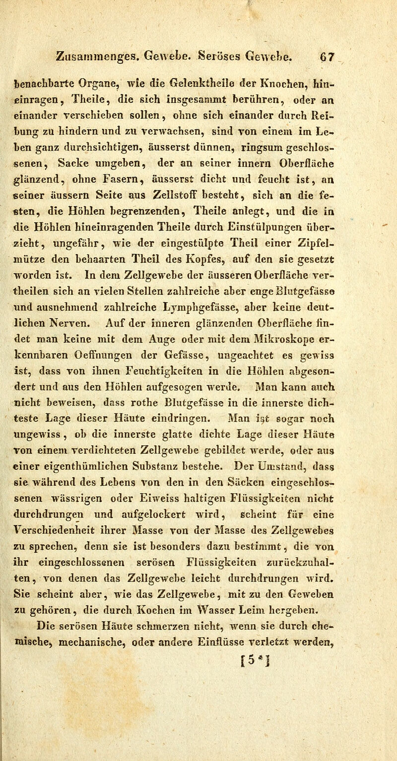 benachbarte Organe, wie die Gelenktheile der Knochen, hin- einragen, Theile, die sich insgesanunt berühren, oder an einander verschieben sollen, ohne sich einander durch Rei- bung zu hindern und zu verwachsen, sind von einem im Le- ben ganz durchsichtigen, äusserst dünnen, ringsum geschlos- senen, Sacke umgeben, der an seiner innern Oberflüche glänzend, ohne Fasern, äusserst dicht und feucht ist, an seiner äussern Seite aus Zellstoff besteht, sich an die fe- sten, die Höhlen begrenzenden, Theile anlegt, und die in die Höhlen hineinragenden Theile durch Einstülpungen über- zieht, ungefähr, wie der eingestülpte Theil einer Zipfel- mütze den behaarten Theil des Kopfes, auf den sie gesetzt worden ist. In dem Zellgewebe der äusseren Oberfläche ver- theilen sich an vielen Stellen zahlreiche aber enge Blutgefässe und ausnehmend zahlreiche Lymphgefässe, aber keine deut- lichen Nerven. Auf der inneren glänzenden Oberfläche fin- det man keine mit dem Auge oder mit dem Mikroskope er- kennbaren Oeffnungen der Gefässe, ungeachtet es gewiss ist, dass von ihnen Feuchtigkeiten in die Höhlen abgeson- dert und aus den Höhlen aufgesogen werde. Man kann auch nicht beweisen, dass rothe Blutgefässe in die innerste dich- teste Lage dieser Häute eindringen. Man ist sogar noch ungewiss, ob die innerste glatte dichte Lage dieser Häute von einem verdichteten Zellgewebe gebildet werde, oder aus einer eigenthümlichen Substanz bestehe. Der Umstand, dass sie während des Lebens von den in den Säcken eino-eschlos- o senen wässrigen oder Eiweiss haltigen Flüssigkeiten nicht durchdrungen und aufgelockert wird, scheint für eine Verschiedenheit ihrer Masse von der Masse des Zellgewebes zu sprechen, denn sie ist besonders dazu bestimmt, die von ihr eingeschlossenen serösen Flüssigkeiten zurückzuhal- ten , von denen das Zellgewebe leicht durchdrungen wird. Sie seheint aber, wie das Zellgewebe, mit zu den Geweben zu gehören, die durch Kochen im Wasser Leim hergeben. Die serösen Häute schmerzen nicht, wenn sie durch che- mische) mechanische, oder andere Eiaflüsse verletzt werden, [5*]