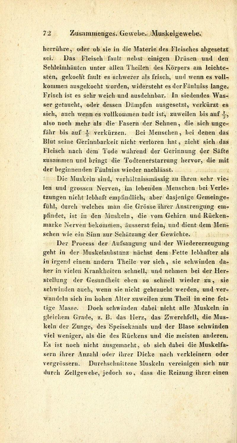 herrühre, oder ob sie in die Materie des Fleisches abgesetzt sei. Das Fleisch f;uslt nebst einigen Drüsen und den Schleimhäuten unter allen Theilen des Körpers am leichte- sten, gekocht fault es schwerer als frisch, und wenn es voll- kommen ausgekocht worden, widersteht es derFäuluiss langem Frisch ist es sehr weich und ausdehnbar. In siedendes Was- ser getaucht, oder dessen Dämpfen ausgesetzt, verkürzt es sich, auch \venn es vollkommen todt ist, zuweilen bis auf -|-, also noch mehr als die Fasern der Sehnen, die sich unge- fähr bis auf i verkürzen. Bei Menschen, bei denen das Blut seine Gerinnbarkeit nicht verloren hat, zieht sich das Fleisch nach dem Tode während der Gerinnung der Säfte zusammen und bringt die Todtenerstarrung hervor, die mit der beginnenden Fäulniss wieder nacHässt. Die Muskeln sind, verhältnissmässig zu ihren sehr vie- len und grossen Nerven, iia lebenden Menschen bei Verle- tzungen nicht lebhaft empfindlich, aber dasjenige Gemeinge- fühl, durch welches man die Grösse ihrer Anstrengung em-f pfindet, ist in den Muskeln, die vom Gehirn und Rücken- marke Nerven bekommen, äusserst fein, und dient dem Men- schen wie ein Sinn zur Schätzung der Gewichte. Der Process der Aufsaugung und der Wiedererzeugung geht in der Muskelsubstanz nächst dem Fette lebhafter als in irgend einem andern Theile vor sich, sie schwinden da- her in vielen Krankheiten schnell, und nehmen bei der Her- stellung der Gesundheit eben so schnell wieder zu, sie Seilwinden auch, wenn sie nicht gebraucht werden, und ver- wandeln sich im hohen Alter zuweilen zum Theil in eine fet-^ tige Masse. Doch schwinden dabei nicht alle Muskeln in gleichem Grade, z. B. das Herz, das Zv/erchfell, die Mus- keln der Zunge, des Speisekanals und der Blase schwinden viel weniger, als die des Rückens und die meisten anderen. Es ist noch nicht ausgemacht, ob sich dabei die Muskelfa- sern ihrer Anzahl oder ihrer Dicke nach verkleinern oder vergrössern. Durchsclmittene Muskeln vereinigen sich nur durch Zeilgewebe, jedoch so, dass die Reizung ihrer einen