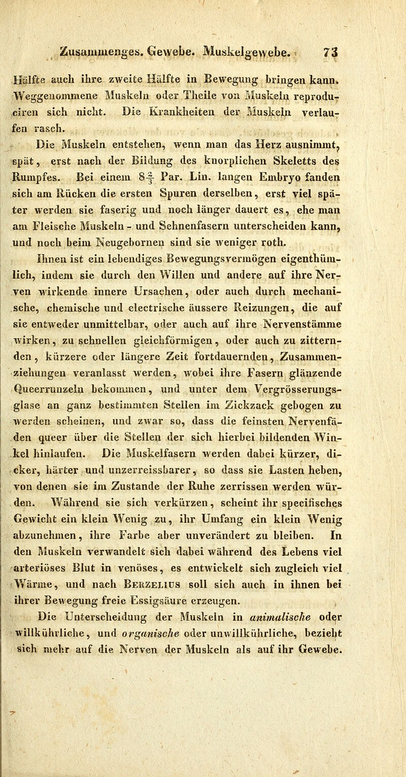 Hälfte auch ihre zweite Hiilfte in Bewegung bringen kann. Weggenommene Muskeln oder Theile von Muskeln reprodu7 ciren sich nicht. Die Krankheiten der Muskeln yerlaU7 fen rasch. Die Muskeln entstehen, wenn man das Herz ausninunt, spät, erst nach der Bildung des knorplichen Skeletts des Rumpfes. Bei einem 8^ Par. Lin. langen Embryo fanden sich am Rücken die ersten Spuren derselben, erst viel spä- ter werden sie faserig und noch länger dauert es, ehe man am Fleische Muskeln - und Sehnenfasern unterscheiden kann, und noch beim Neugebornen sind sie weniger rotli. Ihnen ist ein lebendiges Bewegungsvermögen eigenthüm- lich, indem sie durch den Willen und andere auf ihre Ner- ven wirkende innere Ursachen, oder auch durch mechani- sche, chemische und electrische äussere Reizungen, die auf sie entweder unmittelbar, oder auch auf ihre Nervenstämme wirken, zu schnellen gleichförmigen, oder auch zu zittern- den , kürzere oder längere Zeit fortdauernden, Zusammen- ziehungen veranlasst werden, wobei ihre Fasern glänzende Queerrunzeln bekommen, und unter dem Vergrösserungs- glase an ganz bestimmten Stellen im Zickzack gebogen zu werden scheinen, und zwar so, dass die feinsten Nervenfä- den queer über die Stellen der sich hierbei bildenden Wia- kel hinlaufen. Die Muskelfasern werden dabei kürzer, di- cker, härter und unzerreissbarer, so dass sie Lasten heben, von denen sie im Zustande der Ruhe zerrissen werden wür- den. Während sie sich verkürzen, scheint ihr specifisches Gewicht ein klein Wenig zu, ihr Umfang ein klein Wenig abzunehmen, ihre Farbe aber unverändert zu bleiben. In den Muskeln verwandelt sich dabei während des Lebens viel -arteriöses Blut in venöses, es entwickelt sich zugleich viel V/ärme, und nach Beuzeliüs soll sich auch in ihnen bei ihrer Bewegung freie Essigsäure erzeugen. , Die Unterscheidung der Muskeln in animalische oder willkührliche, und orgrt/w'scAe oder unwiilkührliche, bezieht sich mehr auf die Nerven der Muskeln als auf ihr Gewebe.