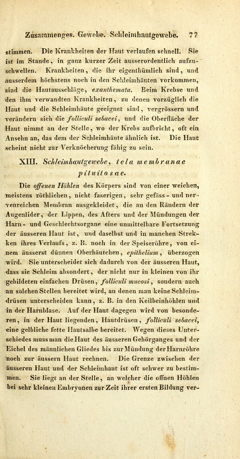 stimmen. Die Kranlcheiten der Haut rerlaufen schnell. Sie ist im Stande, in ganz kurzer Zeit ausserordentlich aufzu- schwellen. Krankheiten, die ihr eigenthümlich sind, und ausserdem höchstens noch in den Schleimhäuten vorkommen, sind die Hautausschläge, exanthemata. Beim Krebse und den ihm verwandten Krankheiten, zu denen vorzüglich die Haut und die Schleimhäute geeignet sind, vergrössern und verändern sich die folliculi sebacei, und die Oberfläche der Haut nimmt an der Stelle, wo der Krebs aufbricht, oft ein Ansehn an, das dem der Schleimhäute ähnlich ist. Die Haut scheint nicht zur Verknöcherung fähig zu sein. XIII. Schleimhautgeicele^ tela memhranae pituito Site. Die offenen Höhlen des Körpers sind von einer weichen, ■meistens röthlichen, nicht faserigen, sehr gefäss - und ner- venreichen Membran ausgekleidet, die an den Rändern der Augenlider, der Lippen, des Afters und der Mündungen der Harn- und Geschlechtsorgane eine unmittelbare Fortsetzung der äusseren Haut ist, und daselbst und in manchen Strek- ken ihres Verlaufs, z. B. noch in der Speiseröhre, von ei- nem äusserst dünnen Oberhäutchen, epithelium, überzogen wird. Sie untersclieidet sich dadurch von der äusseren Haut, dass sie Schleim absondert, der nicht nur in kleinen von ihr gebildeten einfachen Drüsen, folliculi mucosi, sondern auch an solchen Stellen bei-eitet Avird, an denen man keine Schleim- drüsen unterscheiden kann, z. B. in den Keilbeinhöhlen und in der Harnblase. Auf der Haut dagegen wird von besonde- ren , in der Haut liegenden, Hautdrüsen, folliculi sebacet, eine gelbliche fette Hautsalbe bereitet. Wegen dieses Unter- schiedes muss man die Haut des äusseren Gehörganges und der Eichel des männlichen Gliedes bis zur Mündung der Harnröhre noch zur äussern Haut rechnen. Die Grenze zwischen der äusseren Haut und der Schleimhaut ist oft schwer zu bestim- men. Sie liegt an der Stelle, an welcher die offnen Höhlen bei sehr kleinen Embryonen zur Zeit ihrer ersten Bildung ver-