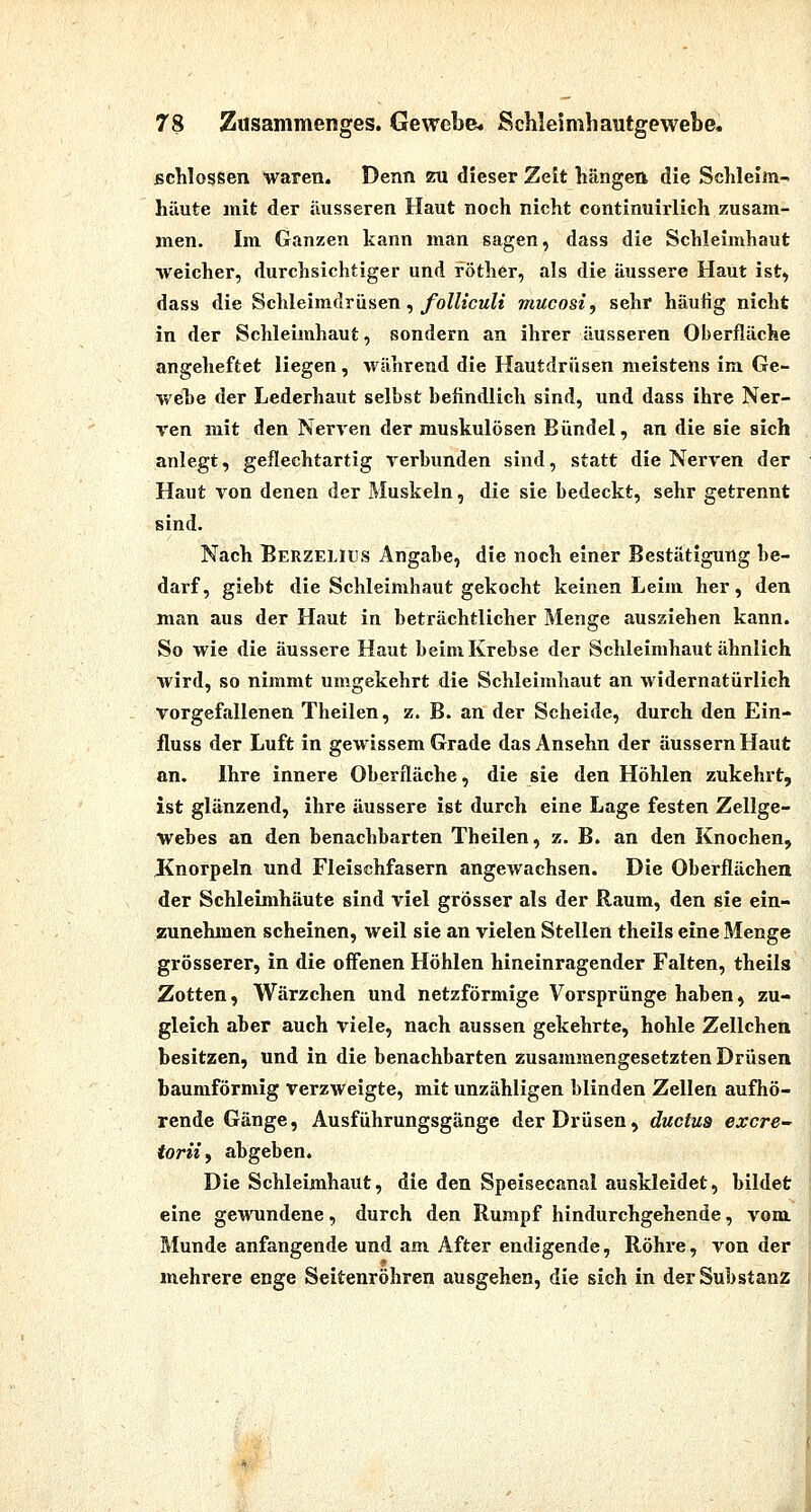 schlössen waren. Denn zu dieser Zeit hängen die Schleim-* hiiute mit der äusseren Haut noch nicht continuirlich zusam- men. Im Ganzen kann man sagen, dass die Schleimhaut weicher, durchsichtiger und röther, als die äussere Haut ist, dass die Schleimdrüsen,/o^/jcm?« mucosi, sehr häufig nicht in der Schleimhaut, sondern an ihrer äusseren Oberfläche angeheftet liegen, während die Hautdrüsen meistens im Ge- wehe der Lederhaut selbst befindlich sind, und dass ihre Ner- Ten mit den Nerven der muskulösen Bündel, an die sie sich anlegt, geflechtartig i^erhunden sind, statt die Nerven der Haut von denen der Muskeln, die sie bedeckt, sehr getrennt sind. Nach Berzelius Angabe, die noch einer Bestätigung be- darf, giebt die Schleimhaut gekocht keinen Leim her, den man aus der Haut in beträchtlicher Menge ausziehen kann. So wie die äussere Haut beim Krebse der Schleimhaut ähnlich wird, so nimmt umgekehrt die Schleimhaut an widernatürlich vorgefallenen Theilen, z. B. an der Scheide, durch den Ein- fluss der Luft in gewissem Grade das Ansehn der äussern Haut an. Ihre innere Oberfläche, die sie den Höhlen zukehrt, ist glänzend, ihre äussere ist durch eine Lage festen Zellge- webes an den benachbarten Theilen, z. B. an den Knochen, Knorpeln und Fleischfasern angewachsen. Die Oberflächen der Schleimhäute sind viel grösser als der Raum, den sie ein- zunehmen scheinen, weil sie an vielen Stellen theils eine Menge grösserer, in die offenen Höhlen hineinragender Falten, theils Zotten, Wärzchen und netzförmige Vorsprünge haben, zu- gleich aber auch viele, nach aussen gekehrte, hohle Zellchen besitzen, und in die benachbarten zusammengesetzten Drüsen baumförmig verzweigte, mit unzähligen blinden Zellen aufhö- rende Gänge, Ausführungsgänge der Drüsen, ductus excre torüf abgeben. Die Schleimhaut, die den Speisecanal auskleidet, bildet eine gewundene, durch den Rumpf hindurchgehende, vom. Munde anfangende und am After endigende, Röhi*e, von der mehrere enge Seitenröhren ausgehen, die sich in der Substanz