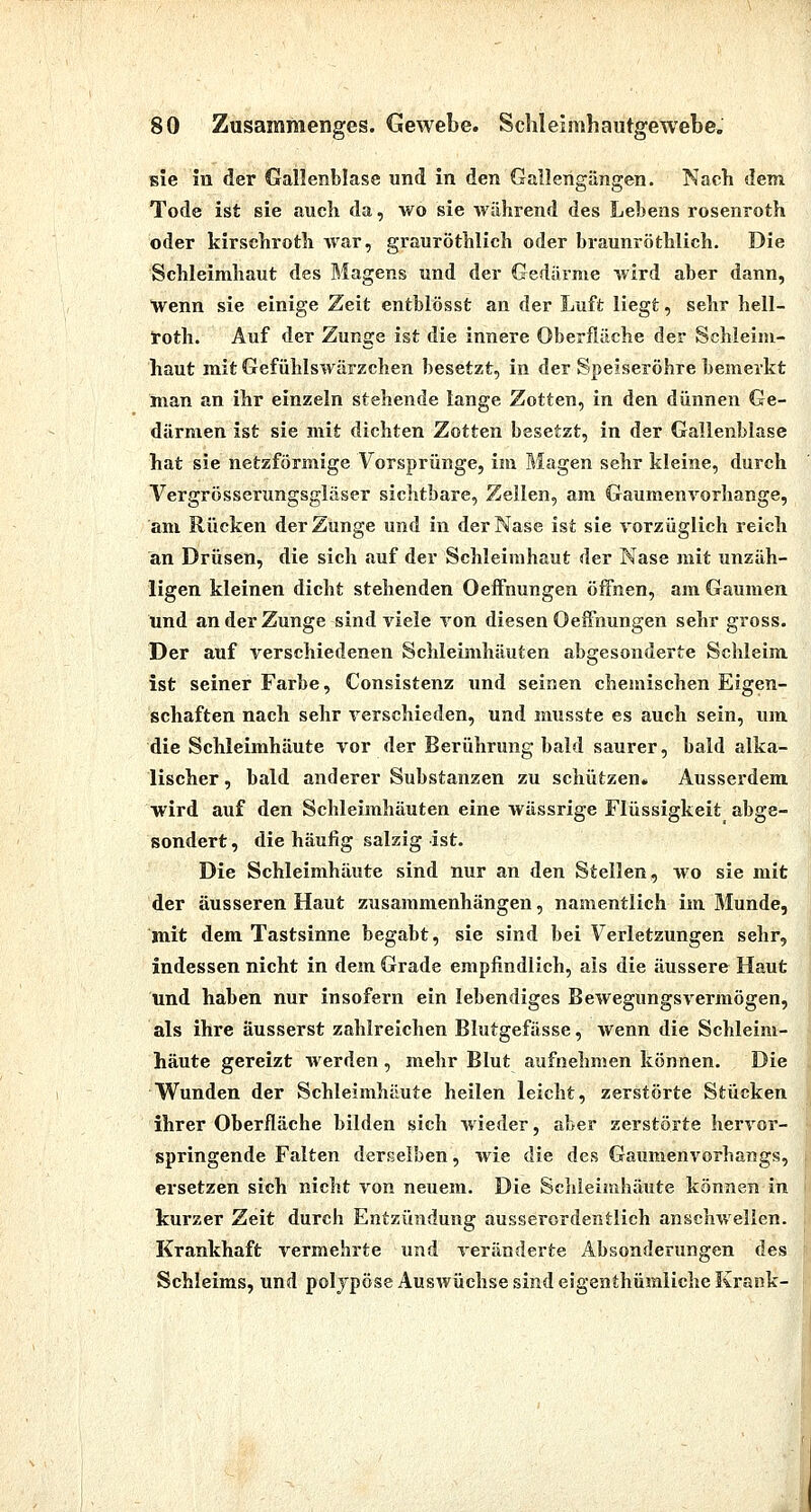 sie In der Gallenblase und in den Gallerigängen. Nach dem Tode ist sie auch da, wo sie während des Lehens rosenroth oder kirschroth war, grauröthlich oder braunröthlich. Die Schleimhaut des Magens und der Gedärme wird aber dann, Wenn sie einige Zeit entblösst an der Luft liegt, sehr hell- 5roth. Auf der Zunge ist die innere Oberfläche der Schleim- haut mit Gefühlswärzchen besetzt, in der Speiseröhre bemerkt man an ihr einzeln stehende lange Zotten, in den dünnen Ge- därmen ist sie mit dichten Zotten besetzt, in der Gallenblase hat sie netzförmige Vorsprünge, im Magen sehr kleine, durch Vergrösserungsgläser sichtbare, Zellen, am Gaumenvorhange, am Rücken der Zunge und in der Nase ist sie vorzüglich reich an Drüsen, die sich {luf der Schleimhaut der Nase mit unzäh- ligen kleinen dicht stehenden OefFnungen öifnen, am Gaumen und an der Zunge sind viele von diesen Oeffnungen sehr gross. Der auf verschiedenen Schleimhäuten abgesonderte Schleim ist seiner Farbe, Consistenz und seinen chemischen Eigen- schaften nach sehr verschieden, und musste es auch sein, um die Schleimhäute vor der Berührung bald saurer, bald alka- lischer , bald anderer Substanzen zu schützen« Ausserdem wird auf den Schleimhäuten eine wässrige Flüssigkeit abge- sondert , die häufig salzig ist. Die Schleimhäute sind nur an den Stellen, wo sie mit der äusseren Haut zusammenhängen, namentlich im Munde, mit dem Tastsinne begabt, sie sind bei Verletzungen sehr, indessen nicht in dem Grade empfindlich, als die äussere Haut und haben nur insofern ein lebendiges Bewegungsvermögen, als ihre äusserst zahlreichen Blutgefässe, wenn die Schleim- häute gereizt werden , mehr Blut aufnehmen können. Die Wunden der Schleimhäute heilen leicht, zerstörte Stücken ihrer Oberfläche bilden sich wieder, aber zerstörte hervor- springende Falten derselben, wie die des Gaumenvorhangs, ersetzen sich nicht von neuem. Die Schleimhäute können in kurzer Zeit durch Entzündung ausserordentlich anschwellen. Krankhaft vermehrte und veränderte Absonderungen des Schleims, und polypöse Auswüchse sind eigenthümliche Krank-