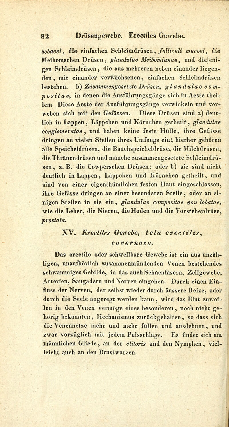 Sehaceif die einfachen Schleimdrüsen, jfo?/««??^?» mucosi^ die MeiboDischen Drüsen, glandulae MeUmmianae^ und diejeni- gen Schleimdrüsen, die aus mehreren neben einander liegen- den , mit einander Terwachsenen, einfachen Sclüeimdrüsen bestehen, b) Zusammengesetzte Drüsen^ glandulae com- positae, in denen die Ausführungsgänge sich in Aeste thei- lem Diese Aeste der Ausführungsgänge verwickelrt und ver- weben sich mit den Gefässen. Diese Drüsen sind a) deut- lich in Lappen, liäppchen und Körnchen getheilt, glandulae conglomeratae i und haben keine feste Hülle, ihre Gefässe dringen an vielen Stellen ihres Umfangs ein 5 hierher gehoreft alle Speicheldrüsen, die Bauchspeicheldrüse, die Milchdrüsen, dieThränendrüsen und manche zusaraimengesetzte Schleimdrü- sen, z. B. die Cowperschen Drüsen: oder b) sie sind nicht deutlich in Lappen, Läppchen und Körnchen getheilt, und sind von einer eigenthümlichen festen Haut eingeschlossen, ihre Gefässe dringen &n einer besonderea Stelle, oder an ei- nigen Stellen in sie ein, glandulae compositae non lolatae, wie die Leber, die Nieren, die Hoden und die Vorsteherdrüse, prostata. XV. Ereciiles Gewebe, tela ereciilis, cavernosa. Das (ferectile oder schwellbare Gewebe ist ein aus unzäh- ligen, unaufhörlich zusammenmündenden Venen bestehendes schwammiges Gebilde, in das auch Sehnenfasern, Zellgewebe, Arterien, Saugadern und Nerven eingehen. Durch einen Ein- fluss der Nerven, der selbst wieder durch äussere Reize, oder durch die Seele angeregt werden kann, wird das Blut zuwei- len in den Venen vermöge eines besonderen, noch nicht ge- hörig bekannten, Mechanismus zurückgehalten, so dass sich die Venennetze mehr und mehr füllen und ausdehnen, und zwar vorzüglich mit jedem Pulsschlage. Es findet sich am männlichen Gliede, an der cUtoris und den Nymphen, viel- leicht auch an den Brustwarzen.