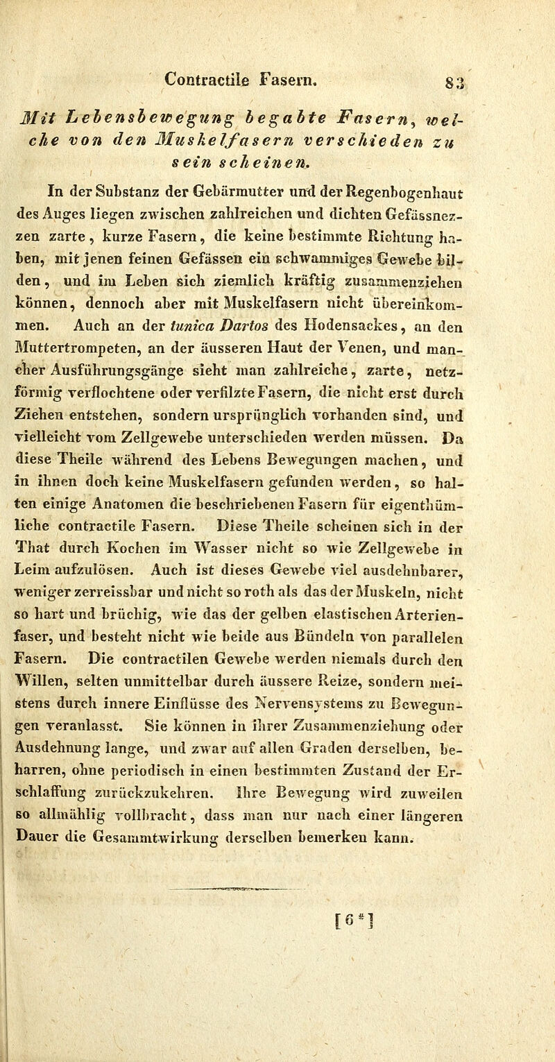3Iit Lebensbewegung begabte Fasern, wel- che von den Muskelfasern verschieden zu sein scheinen. In der Substanz der Gebärmutter und der Regenbogenhaut des Auges liegen zwischen zahlreichen und dichten Gefässnez- zen zarte , kurze Fasern, die keine bestimmte Richtung ha- ben, mit jenen feinen Gefässen ein schwammiges Gewebe bil- den, und im Leben sich ziemlich kräftig zusammenziehen können, dennoch aber mit Muskelfasern nicht übereinTi:om- men. Auch an der tunica Dartos des Hodensackes, an den Muttertrompeten, an der äusseren Haut der Venen, und man- cher Ausführungsgänge sieht man zahlreiche, zarte, netz- förmig verflochtene oder verfilzte Fasern, die nicht erst durch Ziehen entstehen, sondern ursprünglich vorhanden sind, und vielleicht vom Zellgewebe unterschieden werden müssen. Da diese Theile während des Lebens Bewegungen machen, und in ihnen docli keine Muskelfasern gefunden werden, so hal- ten einige Anatomen die beschriebenen Fasern für eigenthüm- liche contractile Fasern. Diese Theile scheinen sich in der That durch Kochen im Wasser nicht so wie Zellgewebe in Leim aufzulösen. Auch ist dieses Gewebe viel ausdehnbarer, weniger zerreissbar und nicht so rothals das der Muskeln, nicht so hart und brüchig, wie das der gelben elastischen Arterien- faser, und besteht nicht wie beide aus Bündeln von parallelen Fasern. Die contractilen Gewebe werden niemals durch den Willen, selten unmittelbar durch äussere Reize, sondern mei- stens durch innere Einflüsse des Nervensystems zu Bewegun- gen veranlasst, Sie können in ihrer Zusammenziehung oder Ausdehnung lange, und zwar auf allen Graden derselben, be- harren, ohne periodisch in einen bestimmten Zustand der Er- schlaffung zurückzukehren. Ihre Bewegung wird zuweilen so allmählig TollI)racht, dass man nur nach einer längeren Dauer die Gesammtwirkung derselben bemerken kann. [6«]