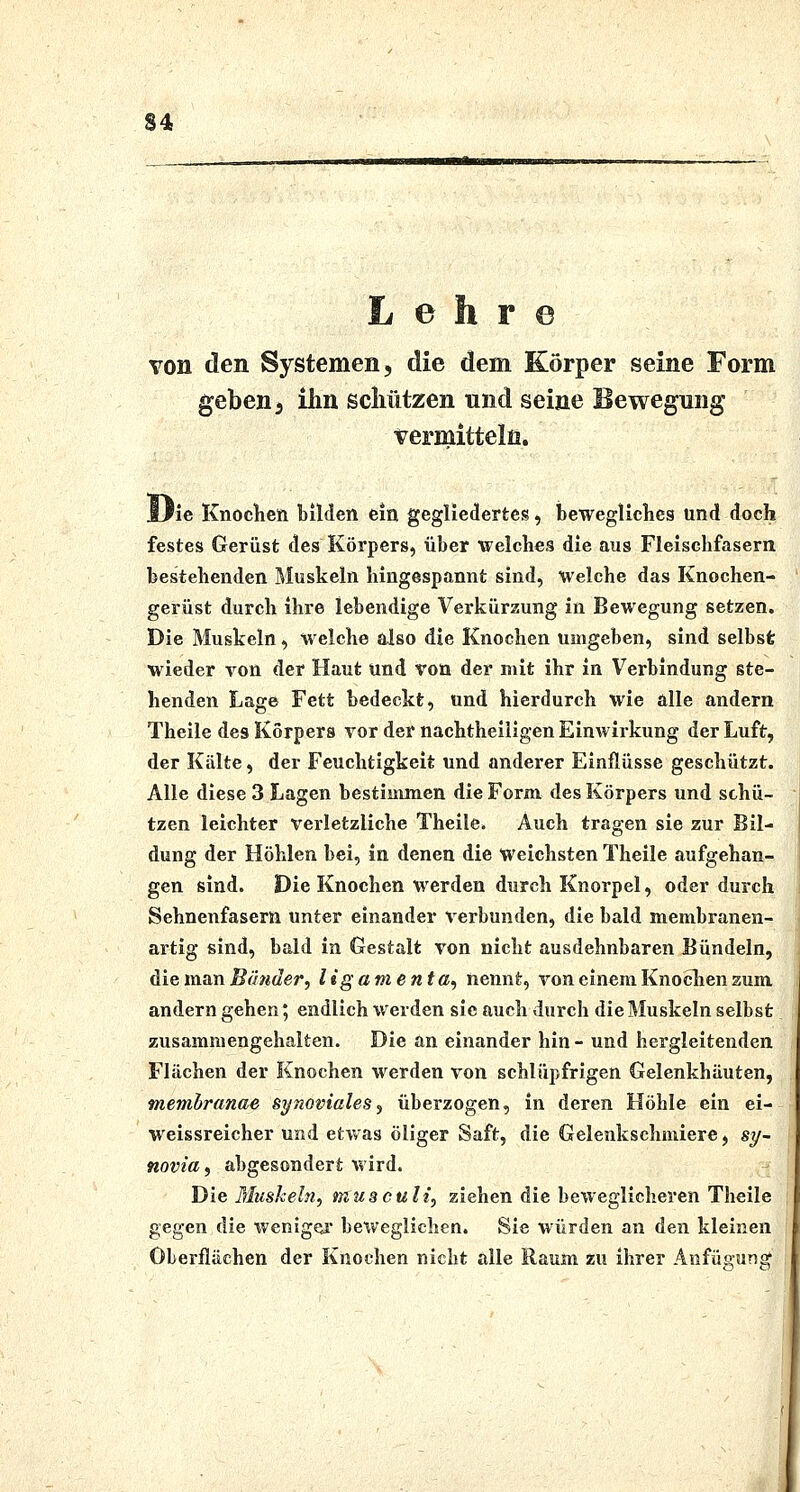 Lehr© von den Systemen, die dem Körper seine Form geben 5 ihn scliiitzen und seine Bewegung vermitteln. ilie Knochen bilden ein gegliedertes, bewegllclies und doch festes Gerüst des Körpers, über welches die aus Fleischfasern bestehenden Muskeln hingespannt sind, Welche das Knochen- ' gerüst durch ihre lebendige Verkürzung in Bewegung setzen. Die Muskeln, welche also die Knochen umgeben, sind selbst wieder von der Haut und von der mit ihr in Verbindung ste- henden Lage Fett bedeckt, und hierdurch wie alle andern Theile des Korpers vor der nachtheiligen Einwirkung der Luft, der Kälte, der Feuchtigkeit und anderer Einflüsse geschützt. Alle diese 3 Lagen bestimmen die Form des Körpers und schü- j tzen leichter verletzliche Theile, Auch tras-en sie zur Bil- ; düng der Höhlen bei, in denen die weichsten Theile aufgehan- gen sind. Die Knochen werden durch Knorpel, oder durch ' Sehnenfasern unter einander verbunden, die bald membranen- artig sind, bald in Gestalt von nicht ausdehnbaren Bündeln, die man Bünder, ligamenta, nennt, von einem Knoclien zum andern gehen; endlich werden sie auch durch die Muskeln selbst zusammengehalten. Die an einander hin - und hergleitenden Flächen der Knochen werden von schlüpfrigen Gelenkhäuten, membranae synoviales^ überzogen, in deren Höhle ein ei- weissreicher und etwas öliger Saft, die Gelenkschmiere, sy- novia, abgesondert wird. Die Mushein, musculi, ziehen die beweglicheren Theile gegen die wenigei- beweglichen. Sie würden an den kleinen Oberflächen der Knochen nicht alle Raum zu ihrer Anfügung