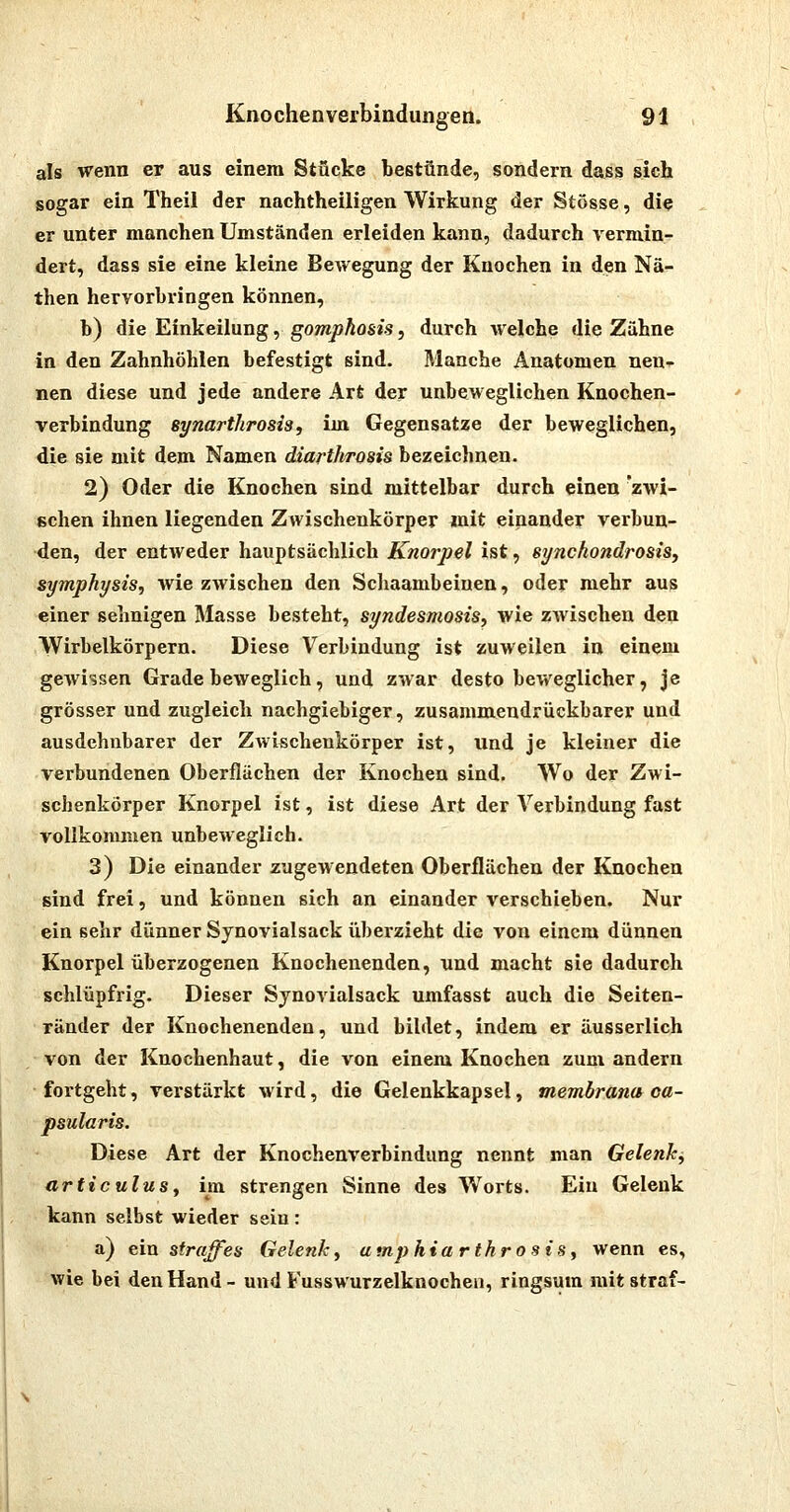 als wenn er aus einem Stücke bestünde, sondern dass sich sogar ein Theil der nachtheiligen Wirkung der Stösse, die er unter manchen Umständen erleiden kann, dadurch vermin- dert, dass sie eine kleine BeAvegung der Knochen in den Nä- then hervorbringen können, b) die Einkeilung, gompkosis, durch welche die Zähne in den Zahnhöhlen befestigt sind. Manche Anatomen nen^- nen diese und jede andere Art der unbeweglichen Knochen- verbindung synarthrosis, im Gegensatze der beweglichen, die sie mit dem Namen diarthrosis bezeichnen. 2) Oder die Knochen sind mittelbar durch einen 'zwi- schen ihnen liegenden Zwischenkörper mit einander verbun- den, der entweder hauptsächlich Knorpel ist, synchondrosiSj Symphysis, wie zwischen den Scliaambeinen, oder mehr aus einer sehnigen Masse besteht, syndesmosis, wie zAvischen den Wirbelkörpern. Diese Verbindung ist zuweilen in einem gewissen Grade beweglich, und zwar desto beweglicher, je grösser und zugleich nachgiebiger, zusammendrückbarer und ausdehnbarer der Zwischenkörper ist, und je kleiner die verbundenen Oberflächen der Knochen sind. Wo der Zwi- schenkörper Knorpel ist, ist diese Art der Verbindung fast vollkonmien unbeweglich. 3) Die einander zugewendeten Oberflächen der Knochen sind frei, und können sich an einander verschieben. Nur ein sehr dünner Synovialsack überzieht die von einem dünnen Knorpel überzogenen Knochenenden, und macht sie dadurch schlüpfrig. Dieser Sjnovialsack umfasst auch die Seiten- ränder der Kuochenenden, und bildet, indem er äusserlich von der Knochenhaut, die von einem Knochen zum andern fortgeht, verstärkt wird, die Gelenkkapsel, membrana oa- psularis. Diese Art der Knochenverbindung nennt man Gelenk, articulus, im strengen Sinne des Worts. Ein Gelenk kann selbst wieder sein: a) ein straffes Gelenk, amphiarthrosis, wenn es, wie bei den Hand- und Fusswurzelknochen, ringsum mit straf-