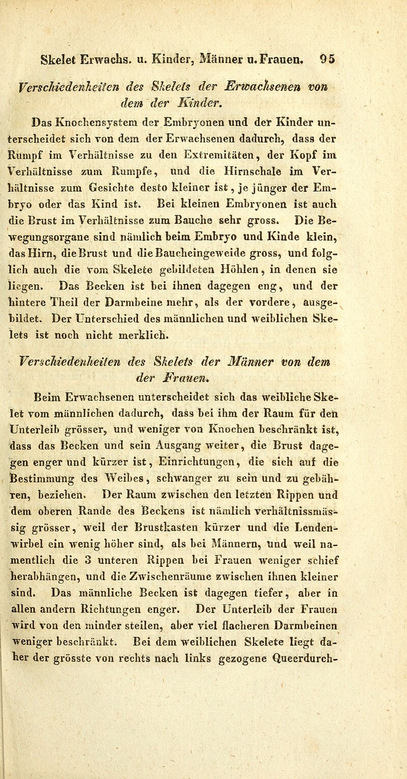 Verschiedenheiten des Shelels der Erwacfisenen von dem der Kinder. Das Knochensjstem der Embryonen und der Kinder un- terscheidet sich von dem der Erwachsenen dadurch, dass der Rumpf im Verhältnisse zu den Extremitäten, der Kopf im Verhältnisse zum Rumpfe, und die Hirnschale im Ver- hältnisse zum Gesichte desto kleiner ist, je jünger der Em- bryo oder das Kind ist. Bei kleinen Embryonen ist auch die Brust im Verhältnisse zum Bauche sehr gross. Die Be- wegungsorgane sind nämlich beim Embryo und Kinde klein, das Hirn, die Brust und die Baucheingeweide gross, und folg- lich auch die Vom Skelete gebildeten Höhlen, in denen sie liegen. Das Becken ist bei ihnen dagegen eng, und der hintere Theil der Darmbeine mehr, als der vordere, ausge- bildet. Der Unterschied des männlichen und weiblichen Ske- lets ist noch nicht merklich. Verschiedenheiten des Ukeleis der Männer von dem der Frauen» Beim Erwachsenen unterscheidet sich das Weibliche Ske- let vom männlichen dadurch, dass bei ihm der Raum für deii Unterleib grösser, und weniger von Knochen beschränkt ist, dass das Becken und sein Ausgang weiter, die Brust dage- gen enger und kürzer ist, Einrichtungen, die sich auf die Bestimmung des Weibes, schwanger zu sein und zu gebäh- ren, beziehen. Der Raum ZAvischen den letzten Rippen und dem oberen Rande des Beckens ist nämlich verhältnissmäs^ sig grösser, weil der Brustkasten kürzer und die Lenden- wirbel ein wenig höher sind, als bei Männern, Und weil na- mentlich die 3 unteren Rippen bei Frauen weniger schief herabhängen, und die Zwischenräume zwischen ihnen kleiner sind. Das männliche Becken ist dagegen tiefer, aber in allen andern Richtungen enger. Der Unterleib der Frauen wird von den minder steilen, aber viel flacheren Darmbeinen weniger beschränkt. Bei dem weiblichen Skelete liegt da- her der grösste von rechts nach links gezogene Queerdurch-