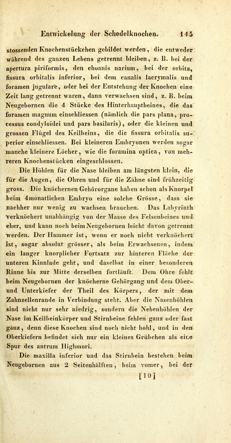 'ö stossenden Knochenstückchen gebildet werden, die entweder während des ganzen Lebens getrennt bleiben, z- B. bei der apertura piriformis, den chuanis nariuni, bei der orbita, fissura orbitalis inferior, bei dem canalis lacrjmalis und foramen jugularfe, oder bei der Entstehung der Knochen eine Zeit lang getrennt waren, dann Verwachsen sind, z. B. beim Neugebornen die 4 Stücke des Hinterhauptbeines, die das foramen niagnum einschliessen (nämlich die pars plana, pro- cessus condyloidei und pars basilaris), oder die kleinen und grossen Flügel des Keilbeins, die die fissura orbitalis su- perior einschliessen. Bei kleineren Embryonen werden sogar manche kleinere Löcher, wie die foramina optica, von meh- reren Knochenstücken eingeschlossen. Die Höhlen für die Nase bleiben am längsten klein, die für die Augen, die Ohren und für die Zahne sind frühzeitig gross. Die knöchernen Gehörorgane haben schon als Knorpel beim 4monatlichen Embryo eine solche Grösse, dass sie nachher nur Avenig zu wachsen brauchen. Das Labyrinth' verknöchert unabhängig von der Masse des Felsenbeines und eher, und kann noch beim Neugebornen leicht davon getrennt werden. Der Hammer ist, wenn er noch nicht verknöchert ist, sogar absolut grösser, als beim Erwachsenen, indem ein langer knorplicher Fortsatz zur hinteren Fläche der unteren Kinnlade geht, und daselbst in einer besonderen Rinne bis zur Mitte derselben fortläuft. Dem Ohre fehlt heim Neugebornen der knöcherne Gehörgang und dem Ober- und Unterkiefer der Theil des Körpers, der mit dem Zahnzellenrande in Verbindung steht. Aber die Nasenhöhlen sind nicht nur sehr niedrig, sondern die Nebenhöhlen der Nase im Keilbeinkörper und Stirnbeine fehlen ganz oder fast ganz, denn diese Knochen sind noch nicht hohl, und in den Oberkiefern befindet sich nur ein kleines Grübchen als eine Spur des antrum Highmori. Die maxilla inferior und d.is Stirnbein bestehen beim Neugebornen aus 2 Seitenhälfteu, beim \'omer, bei der [10]