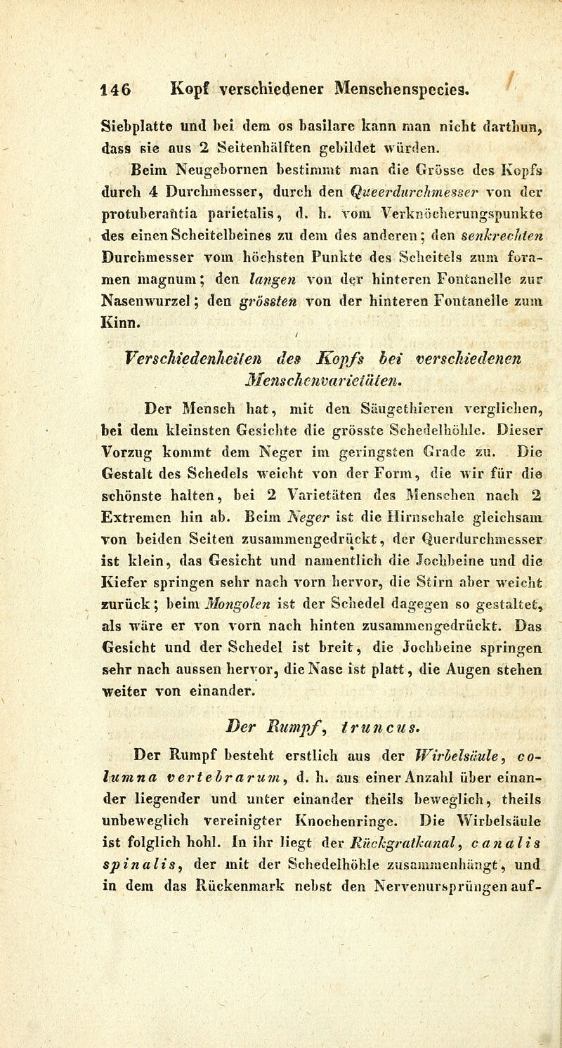 Siebplatte und bei dem os basilare kann raan nicht darthun, dass sie aus 2 Seitenhälften gebildet würden. Beim Neugebornen bestimmt man die Grösse des Kopfs durch 4 Durclunesser, durch den Queerdiirchmesser von der protuberatitia parietalis, d. h. Tom Verlinocherungspunkte des einen Scheitelbeines zu dem des anderen; den senkrechten Durchmesser vom höchsten Punkte des Scheitels zum fora- men magnum; Atn langen von der hinteren Fontanelle zur Nasenwurzel; den grössten von der hinteren Fontanelle zum Kinn. VerschiedenheUeti des Kopfs bei verschiedenen Menschenvariei'dteti. Der Mensch hat, mit den Säugethieren verglichen, bei dem kleinsten Gesichte die grösste Schedelhöhle. Dieser Vorzug kommt dem Neger im geringsten Grade zu. Die Gestalt des Schedels weicht von der Form, die wir für die schönste halten, bei 2 Varietäten des Menschen nach 2 Extremen hin ab. Beim Neger ist die Hirnschale gleichsam von beiden Seiten zusammengedrückt, der Querdurchmesser ist klein, das Gesicht und namentlich die Jochbeine und die Kiefer springen sehr nach vorn hervor, die Stirn aber weicht zurück; beim Mongolen ist der Schedel dagegen so gestaltet, als wäre er von vorn nach hinten zusammengedrückt. Das Gesicht und der Schedel ist breit, die Jochbeine springen s«hr nach aussen hervor, die Nase ist platt, die Augen stehen weiter von einander. Der E^impf, truncus. Der Rumpf besteht erstlich aus der Wirbelsäule, co- lumna vertehraruni, d. h. aus einer Anzahl über einan- der liegender und unter einander theils beweglich, theils unbeweglich vereinigter Knochenringe. Die Wirbelsäule ist folglich hohl. In ihr liegt der Rückgratkanal, c an all3 spinalis, der mit der Schedelhöhle zusammenhängt, und in dem das Rückenmark nebst den Nervenursprüngen auf-