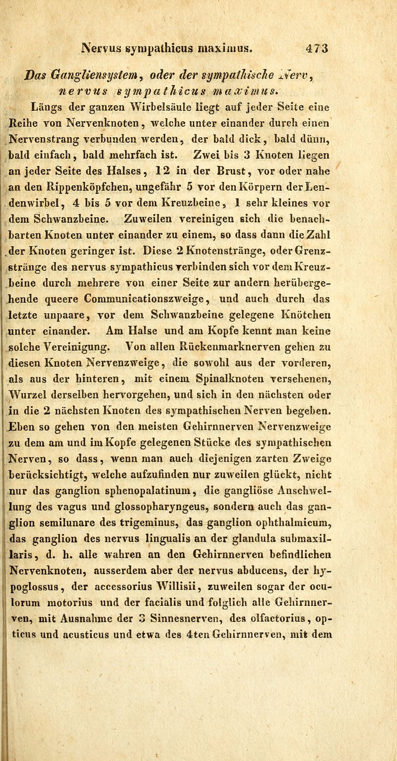 Das Gangliensystem ^ oder der sympaihisclie j.ierVj nervus sympathicus maximus. Längs der ganzen Wirbelsäule liegt auf jeder Seite eine Reihe von Nervenknoten, welche unter einander durch einen Nervenstrang verbunden werden, der bald dick, bald dünn, bald einfach, bald mehrfach ist. Zwei bis 3 Knoten liegen an jeder Seite des Halses, 12 in der Brust, vor oder nahe an den Rippenköpfchen, ungefähr 5 vor den Körpern der Len- denwirbel, 4 bis 5 vor dem Kreuzbeine, 1 sehr kleines vor dem Schwanzbeine. Zuweilen vereinigen sich die benach- barten Knoten unter einander zu einem, so dass dann die Zahl .der Knoten geringer ist. Diese 2 Knotenstränge, oderGrenz- ,stränge des nervus sympathicus verbinden sich vor demKreuz- .beine durch mehrere von einer Seite zur andern herüberge- Jiende queere Communicationszweige, und auch durch das letzte unpaare, vor dem Schwanzbeine gelegene Knötchen unter einander. Am Halse und am Kopfe kennt man keine solche Vereinigung. Von allen Rückenmarknerven gehen zu diesen Knoten Nervenzweige, die sowohl aus der vorderen, als aus der hinteren, mit einem Spinalknoten versehenen, Wurzel derselben hervorgehen, und sich in den nächsten oder in die 2 nächsten Knoten des sympathischen Nerven begeben. .Eben so gehen von den meisten Gehirnnerven Nervenzweige zu dem am und Im Kopfe gelegenen Stücke des sympathischen I Nerven, so dass, wenn man auch diejenigen zarten Zweige berücksichtigt, welche aufzufinden nur zuAveilen glückt, nicht nur das ganglion sphenopalatinum, die gangliöse Anschv^^el- lung des vagus und glossopharyngeus, sondern auch das gan- : glion semilunare des trigeminus, das ganglion ophthalmicum, das ganglion des nervus lingualis an der glandula submaxil- , laris, d. h. alle wahren an den Gehirnnerven befindlichen ! Nervenknoten, ausserdem aber der nervus abducens, der hy- poglossus, der accessorius Willisii, zuweilen sogar der ocu- lorum raotorius und der facialis und folglich alle Geliirnner- ven, mit Ausnahme der 3 Sinnesnerven, des olfactorius, op- ticus und acusticus und etwa des 4ten Gehirnnerven, mit dem