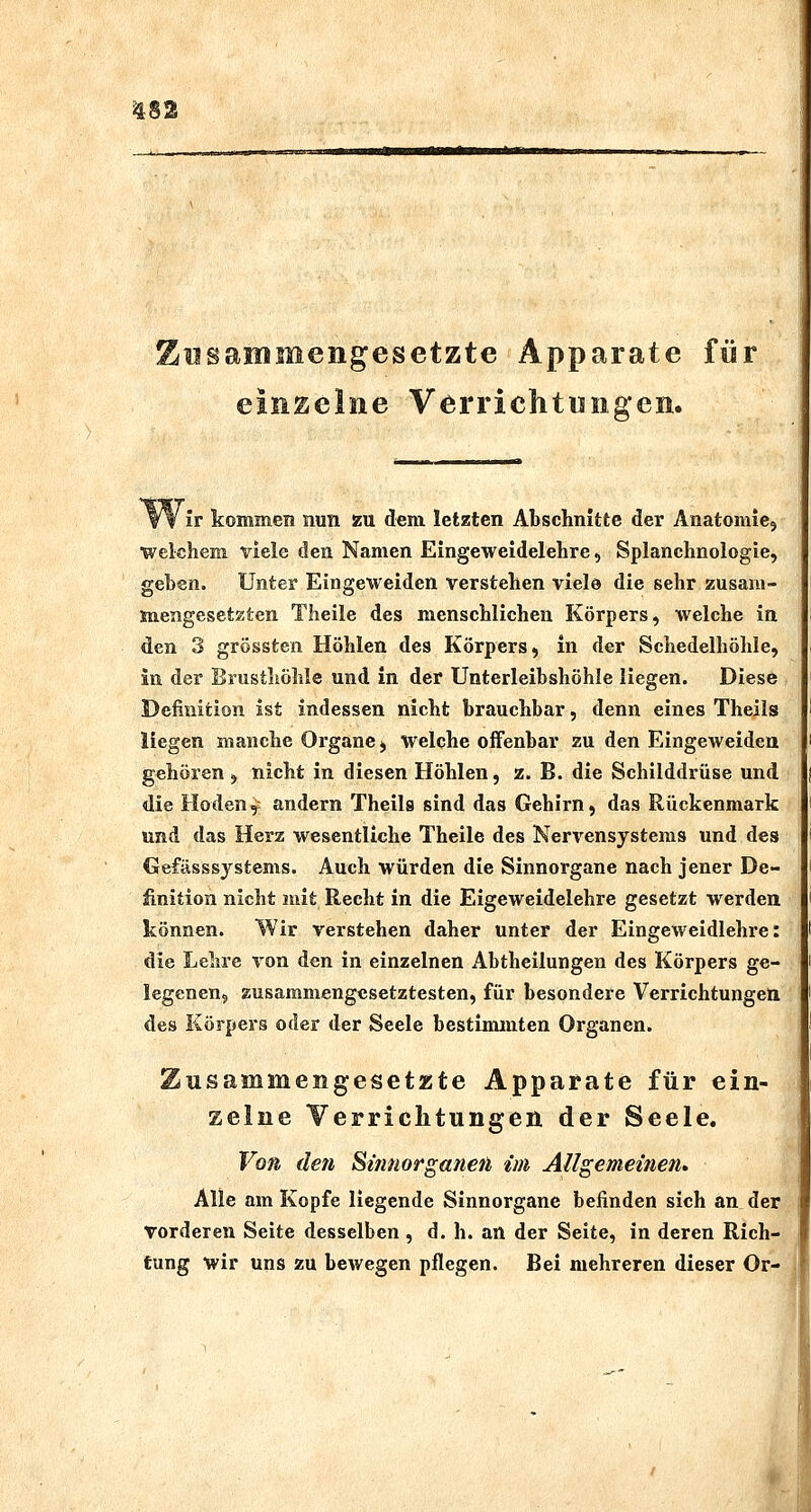 Zusammengesetzte Apparate für einzelne Verrichtungen. ir kommen nun zu dem letzten Abschnitte der Anatomiej welchem viele den Namen Eingeweidelehre, Splanchnologie, geben. Unter Eingeweiden verstehen vielö die sehr zusani- snengesetzten Theile des menschlichen Körpers, welche in den 3 grössten Höhlen des Körpers, in der Schedelhöhle, in der Brusthöhle und in der Unterleibshöhle liegen. Diese Definition ist indessen nicht brauchbar, denn eines Theils liegen manche Organe, welche oiFenbar zu den Eingeweiden gehören, nicht in diesen Höhlen, z. B. die Schilddrüse und die Hoden,: andern Theils sind das Gehirn, das Rückenmark und das Herz wesentliche Theile des Nervensystems und des CJefässsystems. Auch würden die Sinnorgane nach jener De- finition nicht mit Recht in die Eigeweidelehre gesetzt werden können. Wir verstehen daher unter der Eingeweidlehre: die Lehre von den in einzelnen Abtheilungen des Körpers ge- legenen, zusammengesetztesten, für besondere Verrichtungen des Körpers oder der Seele bestimmten Organen. Zusammengesetzte Apparate für ein- zelne Yerriclitungen der Seele. Von den Simiorganen im Allgemeinen» Alle am Kopfe liegende Sinnorgane befinden sich an der vorderen Seite desselben, d. h. an der Seite, in deren Rich- tung wir uns zu bewegen pflegen. Bei mehreren dieser Or-