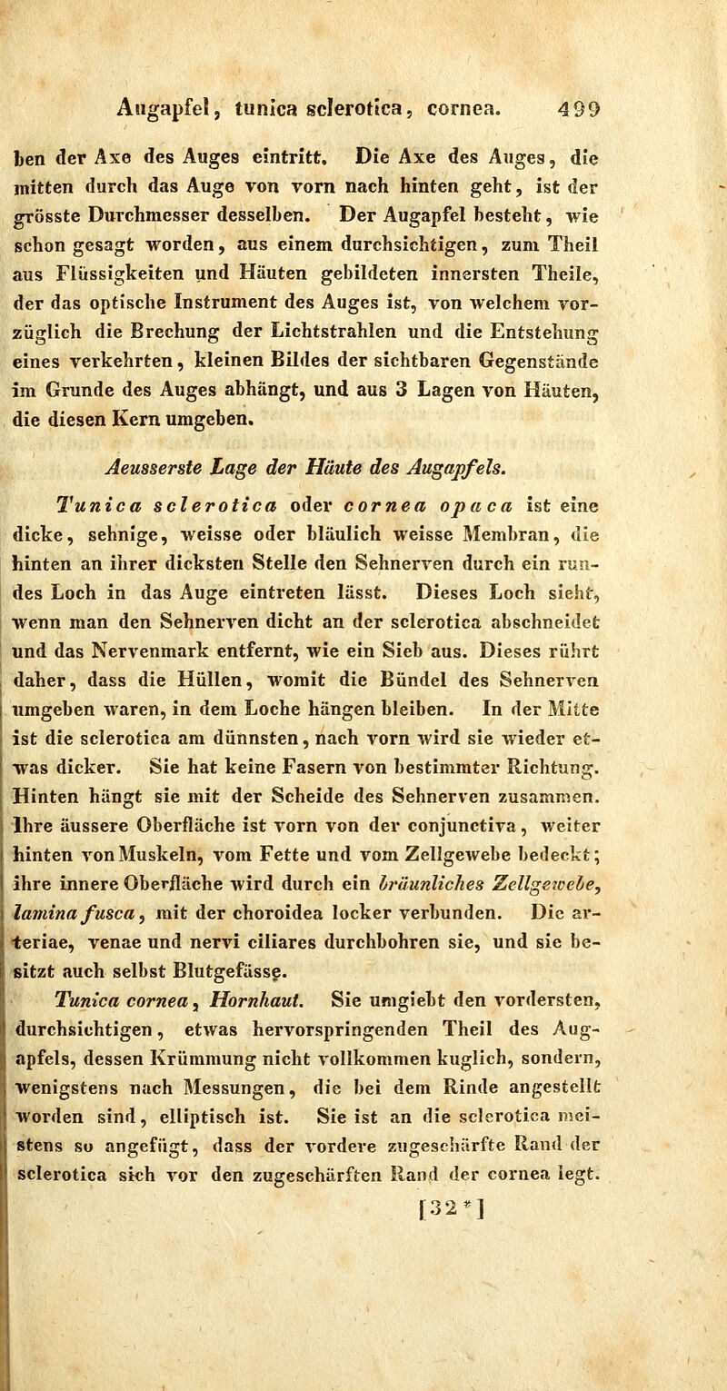 ben der Axe des Auges eintritt. Die Axe des Auges, die mitten durch das Auge von vorn nach hinten geht, ist der grösste Durchmesser desselben. Der Augapfel besteht, wie schon gesagt worden, aus einem durchsichtigen, zum Theil aus Flüssigkeiten und Häuten gebildeten innersten Theile, der das optische Instrument des Auges ist, von welchem vor- züglich die Brechung der Lichtstrahlen und die Entstehung eines verkehrten, kleinen Bildes der sichtbaren Gegenstände im Grunde des Auges abhängt, und aus 3 Lagen von Häuten, die diesen Kern umgeben. Aeusserste Lage der Häute des Augapfels. Tunica scierotica oder Cornea opaca ist eine dicke, sehnige, weisse oder bläulich weisse Membran, die hinten an ihrer dicksten Stelle den Sehnerven durch ein run- des Loch in das Auge eintreten lässt. Dieses Loch sieht, wenn man den Sehnerven dicht an der scierotica abschneidet und das Nervenmark entfernt, wie ein Sieb aus. Dieses rührt daher, dass die Hüllen, womit die Bündel des Sehnerven umgeben waren, in dem Loche hängen bleiben. In der Mitte ist die scierotica am dünnsten, nach vorn wird sie wieder et- was dicker. Sie hat keine Fasern von bestimmter Richtung. Hinten hängt sie mit der Scheide des Sehnerven zusammen. Ihre äussere Oberfläche ist vorn von der conjunctiva, weiter hinten von Muskeln, vom Fette und vom Zellgewebe bedeckt; ihre innere Oberfläche wird durch ein bräunliches Zellgetcede, lainina fusca, mit der choroidea locker verbunden. Die ar- teriae, venae und nervi ciliares durchbohren sie, und sie be- sitzt auch selbst Blutgefässe. / Tunica Cornea y Hornhaut. Sie umgiebt den vordersten, durchsichtigen, etwas hervorspringenden Theil des Aug- apfels, dessen Krümmung nicht vollkommen kuglich, sondern, wenigstens nach Messungen, die bei dem Rinde angestellt worden sind, elliptisch ist. Sie ist an die scierotica mei- stens SU angefügt, dass der ^-ordere zugeschärfte Rand der scierotica sich vor den zugeschärften Rand der cornea legt.