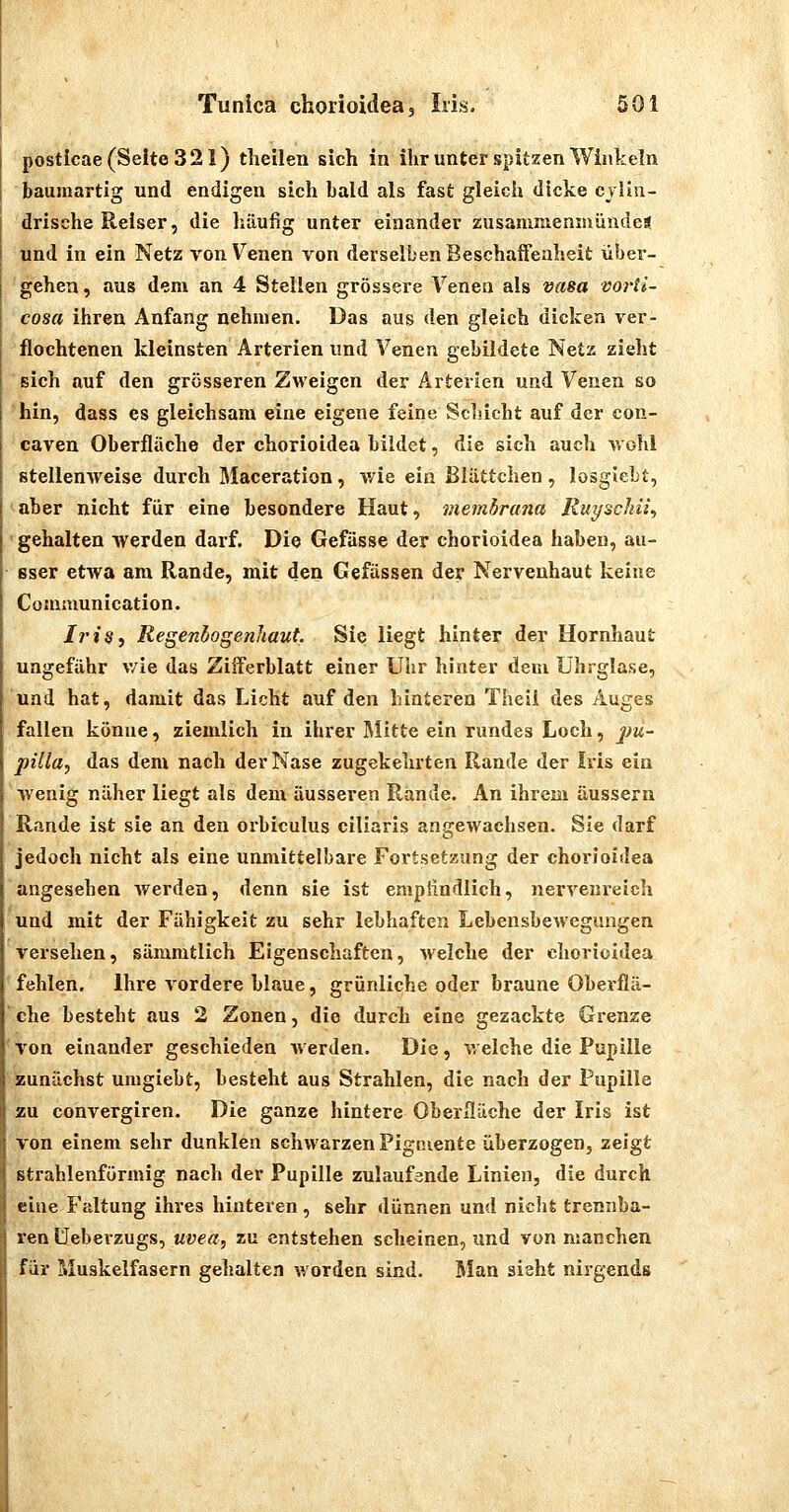 posticae (Seite 321) theilen sich in ihr unter spitzen Winkeln baumartig und endigen sich bald als fast gleich dicke cvlln- drische Reiser, die häufig unter einander zusammenmündca und in ein Netz von V^enen von derselben Beschaffenheit über- gehen , aus dem an 4 Stellen grössere Venen als vasa voi'ti- cosa ihren Anfang nehmen. Das aus den gleich dicken ver- flochtenen kleinsten Arterien und Venen gebildete Netz zieht sich auf den grösseren Zweigen der Arterien und Venen so hin, dass es gleichsam eine eigene feine Sclucht auf der con- caven Oberfläche der chorioidea bildet, die sich auch wohl stellenweise durch Maceration, wie ein ßlättchen , losgJebt, aber nicht für eine besondere Haut, viembrana Ruyschiiy gehalten werden darf. Die Gefässe der chorioidea haben, au- sser etwa am Rande, mit den Gefässen der Nervenhaut keine Communication. Iris, Regeniogenhaut Sie liegt hinter der Hornhaut ungefähr v/ie das Zifferblatt einer Uhr hinter dem Ührglase, und hat, damit das Licht auf den hinteren Theii des Auges fallen könne, ziemlich in ihrer Älitte ein rundes Loch, jju- pilla, das dem nach der Nase zugekehrten Rande der Iris ein wenig näher liegt als dem äusseren Rande. An ihrem äussern Rande ist sie an den orbiculus ciliaris angewachsen. Sie darf jedoch nicht als eine unmittelbare Fortsetzung der chorioidea angesehen werden, denn sie ist emplindlich, nervenreich und mit der Fähigkeit zu sehr lebhaften Lebensbewegungen versehen, sämmtlich Eigenschaften, welche der cliorioldea fehlen. Ihre vordere blaue, grünliche oder braune Oberflä- che besteht aus 2 Zonen, die durch eine gezackte Grenze von einander geschieden Averden. Die, v/elche die Pupille zunächst umgiebt, besteht aus Strahlen, die nach der Pupille zu convergiren. Die ganze hintere OberHäche der Iris ist von einem sehr dunklen schwarzen Pigmente überzogen, zeigt strahlenförmig nach der Pupille Zulaufsnde Linien, die durch eine Faltung ihres hinteren, sehr dünnen und nicJit trennba- ren üebevzugs, Uvea, zu entstehen scheinen, und von manchen für Muskelfasern gehalten worden sind. Man sieht nirgends