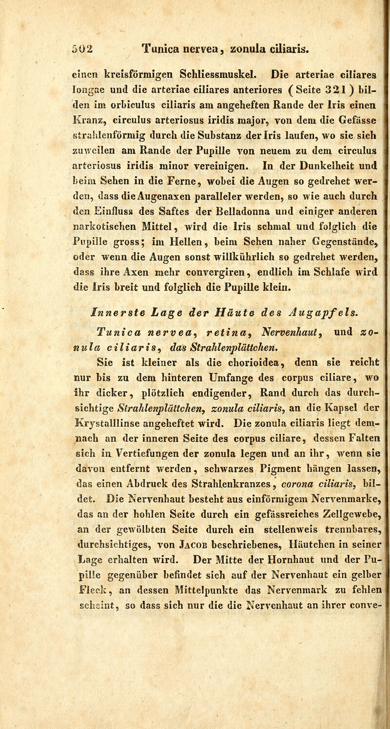 einen kreisförmigen Schliessmuskel. Die arteriae ciliares i longae und die arteriae ciliares anteriores (Seite 321 ) bil- den im orI)iculus ciliaris am angeheften Rande der Iris einen i Kranz, circulus arteriosus iridis major, von dem die Gefässe strahlenförmig durch die Substanz der Iris laufen, wo sie sich ' zuweilen am Rande der Pupille von neuem zu dem circulus arteriosus iridis minor vereinigen. In der Dunkelheit und beim Sehen in die Ferne, wobei die Augen so gedrehet wer- den, dass dieAugenaxen paralleler werden, so wie auch durch den Einflusä des Saftes der Belladonna und einiger anderen narkotischen Mittel, wird die Iris schmal und folglich die Pupille gross; im Hellen, beim Sehen naher Gegenstände, oder wenn die Augen sonst willkührlich so gedrehet werden, dass ihre Axen mehr convergiren, endlich im Schlafe wird die Iris breit und folglich die Pupille klein. Innerste Lage der Häute des Augapfels. Tunica nervea, retina, Nervenhaut, und zo- nula ciliaris, das Strahlenplättchen. Sie ist kleiner als die chorioidea, denn sie reicht nur bis zu dem hinteren Umfange des corpus ciliare, wo ihr dicker, plötzlich endigender, Rand durch das durch- sichtige Strahlenplättchen, zonula ciliaris, an die Kapsel der Krystalllinse angeheftet wird. Die zonula ciliaris liegt dem- nach an der inneren Seite des corpus ciliare, dessen Falten sich in. Vertiefungen der zonula legen und an ihr, wenn sie davon entfernt werden, schwarzes Pigment hängen lassen, das einen Abdruck des Strahlenkranzes, corona ciliaris, bil- det. Die Nervenhaut besteht aus einförmigem Nervenmarke, das an der hohlen Seite durch ein gefässreiches Zellgewebe, an der gewölbten Seite durch ein stellenweis trennbares, durchsichtiges, von Jacob beschriebenes, Häutchen in seiner Lage erhalten wird. Der Mitte der Hornhaut und der Pu- pille gegenüber befindet sich auf der Nervenhaut ein gelber Fleck, an dessen Mittelpunkte das Nervenmark zu fehlen scheint, so dass sich nur die die Nervenhaut an ihrer conve- i