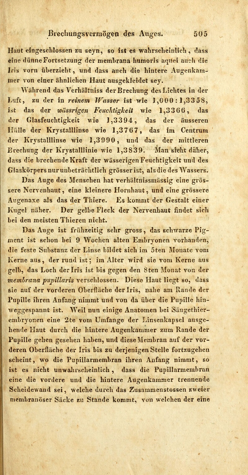 Haut eingeschlossen zu seyn, so ist es wahrscheinUcli, dass eine dünne Fortsetzung der niembrana huraorls aqiiei auch die Iris vorn überzieht, und dass auch die hintere Augenkam- mer von einer ähnlichen Haut ausgekleidet sey. Während das Verhältniss der Brechung des Lichtes in der Luft, zu der in i'einem Wasser ist wie 1,000:1,3358, ist das der wässrigen Feuchtigkeit wie 1,33G6, das der Glasfeuchtigkeit wie 1,3394, das der äusseren Hülle der KrystalUinse wie 1,3767 8 das im Centrum der KrystalUinse wie 1,39 90, und das der mittleren Brechung der KrystalUinie wie 1,3839. Man sieht daher, dass die brechende Kraft der wässerigen Feuchtigkeit und des Glaskörpers nur unbeträchtlich grösser ist, alsdie des Wassers. Das Auge des Menschen hat verhältnissmässig eine grös- sere Nervenhaut, eine kleinere Hornhaut, und eine grössere Augenaxe als das der Thiere. Es kommt der Gestalt einer Kugel näher. Der gelbe Fleck der Nervenhaut findet sich Lei den meisten Thieren nicht. Das Auge ist frühzeitig sehr gross, das schwarze Pig- ment ist schon bei 9 Wochen alten Embryonen vorhanden, die feste Substanz der Linse bildet sich im 5ten Alonate vom Kerne aus, der rund ist; im Alter wird sie vom Kerne aus gelb, das Loch der Iris ist bis gegen den Sten l\Ionat von der memhrajia pupillaris verschlossen. Diese Haut liegt so, dass sie auf der vorderen Oberfläche der Iris, nahe am Rande der Pupille ihren Anfang nimmt und von da über die Pupille hin- weggespannt ist. Weil nun einige Anatomen bei Säugethier- embryonen eine 2te vom Umfange der Linsenkapsel ausge- hende Haut durch die hintere Augenkanimer zum Rande der Pupille gehen gesehen haben, und diese Membran auf der vor- deren Oberfläche der Iris bis zu derjenigen Stelle fortzugehen scheint, wo die Pupillarmembran ihren Anfang nimmt, so ist es nicht unwalirscheinlich, dass die Pupillarmembran eine die vordere und die hintere Auj^enkammer trennende Scheidewand sei, welche durch das Zusammenstossen zweier mcmbranöser Säcke zu Stande kommt, von welchen der eine