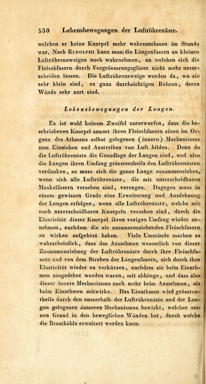 welchen er keine Knorpel mehr wahrzunehmen im Stande war^ Nach Rudolphi kann man] die Längenfasern an kleinen Luftröhrenzweigen noch wahrnehmen, an welchen sich dia Fleischfasern durch Vergrösserungsgläser nicht mehr unter-^ scheiden lassen. Die Luftröhrenzweige werden da, wo sie sehr klein sind, zu ganz durchsichtigen Röhren, deren Wände sehr zart sind. Lebensbewegungen der Lungen. Es ist wohl keinem Zweifel unterworfen, dass die be- schriebenen Knorpel sammt ihren Fleischfasern einen im Or- gane des Athmens selbst gelegenen (innern) Mechanismus zum Einaiehen und Austreiben von Luft bilden. Denn da die Luftröhrenäste die Grundlage der Lungen sind, und also die Lungen ihren Umfang grösstentheils den Luftröhrenästen verdanken, so muss sich die ganze Lunge zusammenziehen, wenn sich alle Luftröhrenäste, die mit unterscheidbaren Muskelfasern versehen sind, verengen. Dagegen muss in einem gewissen Grade eine Erweiterung und Ausdehnung der Lungen erfolgen, wenn alle Luftröhrenäste, Avelche mit noch unterscheidbaren Knorpeln versehen sind, durch die Elasticität dieser Knorpel ihren vorigen Umfang wieder an- nehmen , nachdem die sie zusammenziehenden Fleischfasern zu wirken aufgehört haben. Viele Umstände machen es- wahrscheinlich, d^ss das Ausathmen wesentlich von dieser Zu»ammenziehung der Luftröhrenäste durch ihre Fleischfa- sern und von dem Streben der Längenfasern, sich durch ihre Elasticität wieder zu verkürzen, nachdem sie beim Einath- men ausgedehnt worden waren, mit abhänge, und dass also dieser innere Mechanismus noch mehr beim Ausathmen, als beim Einathmen mitwirke- Das Einathmen Avird grössten- theils durch den ausserhalb der Luftröhrenäste und der Lun- gen gelegenen äusseren Mechanismus bewirkt, welclier sei- nen Grund in den beweglichen Wänden hat, durch welche, die Brusthöhle erweitert werden kann. ;■